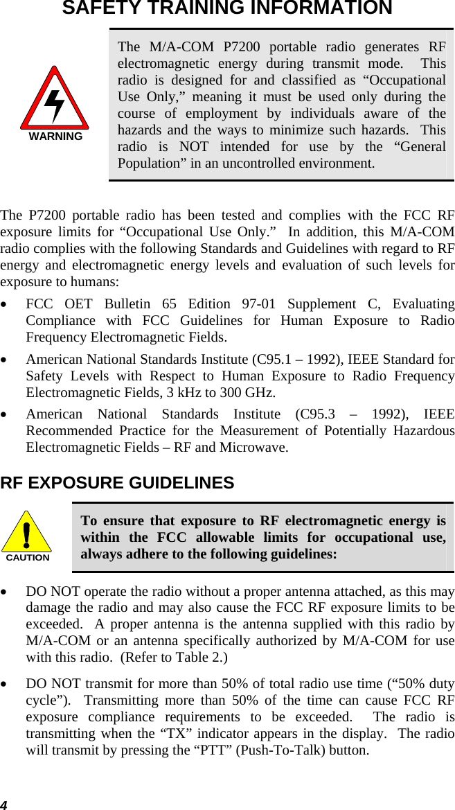 4 SAFETY TRAINING INFORMATION WARNING The M/A-COM P7200 portable radio generates RF electromagnetic energy during transmit mode.  This radio is designed for and classified as “Occupational Use Only,” meaning it must be used only during the course of employment by individuals aware of the hazards and the ways to minimize such hazards.  This radio is NOT intended for use by the “General Population” in an uncontrolled environment.  The P7200 portable radio has been tested and complies with the FCC RF exposure limits for “Occupational Use Only.”  In addition, this M/A-COM radio complies with the following Standards and Guidelines with regard to RF energy and electromagnetic energy levels and evaluation of such levels for exposure to humans: • FCC OET Bulletin 65 Edition 97-01 Supplement C, Evaluating Compliance with FCC Guidelines for Human Exposure to Radio Frequency Electromagnetic Fields. • American National Standards Institute (C95.1 – 1992), IEEE Standard for Safety Levels with Respect to Human Exposure to Radio Frequency Electromagnetic Fields, 3 kHz to 300 GHz. • American National Standards Institute (C95.3 – 1992), IEEE Recommended Practice for the Measurement of Potentially Hazardous Electromagnetic Fields – RF and Microwave. RF EXPOSURE GUIDELINES CAUTION To ensure that exposure to RF electromagnetic energy is within the FCC allowable limits for occupational use, always adhere to the following guidelines: • DO NOT operate the radio without a proper antenna attached, as this may damage the radio and may also cause the FCC RF exposure limits to be exceeded.  A proper antenna is the antenna supplied with this radio by M/A-COM or an antenna specifically authorized by M/A-COM for use with this radio.  (Refer to Table 2.) • DO NOT transmit for more than 50% of total radio use time (“50% duty cycle”).  Transmitting more than 50% of the time can cause FCC RF exposure compliance requirements to be exceeded.  The radio is transmitting when the “TX” indicator appears in the display.  The radio will transmit by pressing the “PTT” (Push-To-Talk) button. 