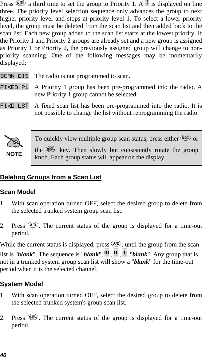 40 Press  a third time to set the group to Priority 1. A   is displayed on line three. The priority level selection sequence only advances the group to next higher priority level and stops at priority level 1. To select a lower priority level, the group must be deleted from the scan list and then added back to the scan list. Each new group added to the scan list starts at the lowest priority. If the Priority 1 and Priority 2 groups are already set and a new group is assigned as Priority 1 or Priority 2, the previously assigned group will change to non-priority scanning. One of the following messages may be momentarily displayed: SCAN DIS The radio is not programmed to scan.  FIXED P1 A Priority 1 group has been pre-programmed into the radio. A new Priority 1 group cannot be selected.  FIXD LST A fixed scan list has been pre-programmed into the radio. It is not possible to change the list without reprogramming the radio.   NOTE To quickly view multiple group scan status, press either  or the   key. Then slowly but consistently rotate the group knob. Each group status will appear on the display. Deleting Groups from a Scan List Scan Model 1. With scan operation turned OFF, select the desired group to delete from the selected trunked system group scan list.  2. Press  . The current status of the group is displayed for a time-out period.  While the current status is displayed, press . until the group from the scan list is &quot;blank&quot;. The sequence is &quot;blank&quot;,   ,   ,   ,&quot;blank&quot;. Any group that is not in a trunked system group scan list will show a &quot;blank&quot; for the time-out period when it is the selected channel. System Model 1. With scan operation turned OFF, select the desired group to delete from the selected trunked system&apos;s group scan list.  2. Press  . The current status of the group is displayed for a time-out period.  