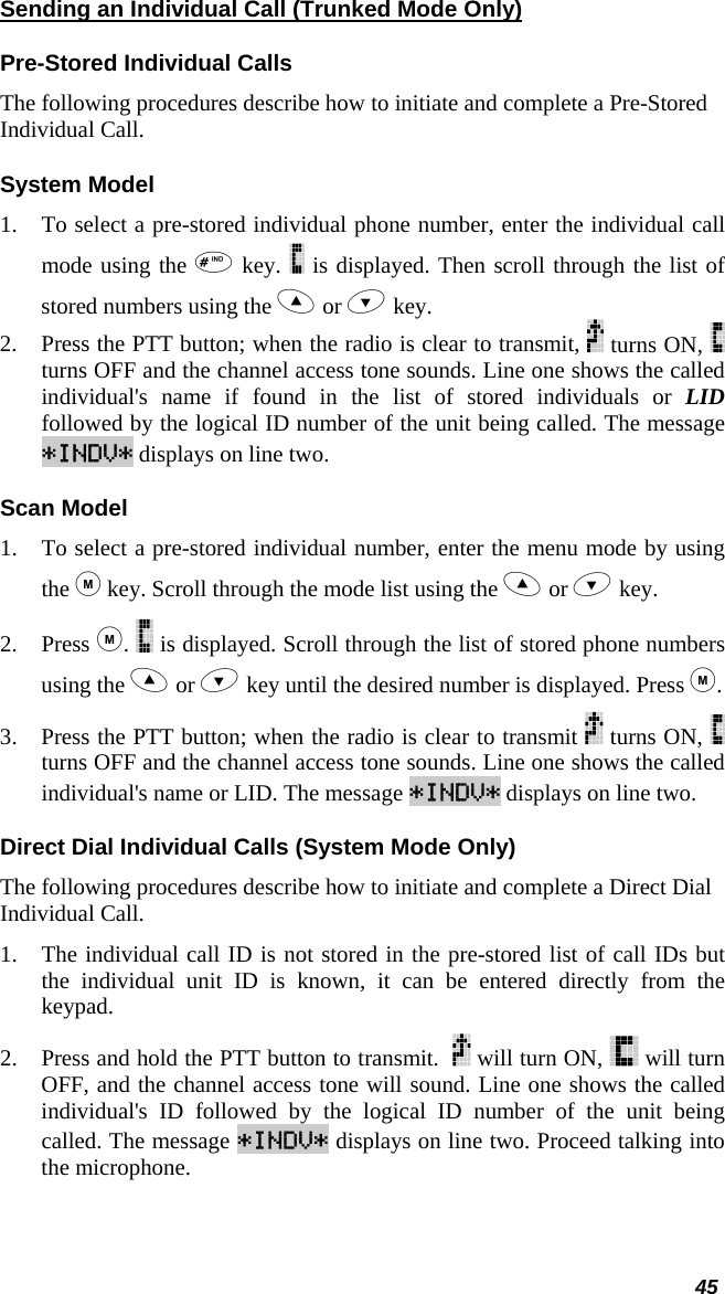  45 Sending an Individual Call (Trunked Mode Only) Pre-Stored Individual Calls The following procedures describe how to initiate and complete a Pre-Stored Individual Call. System Model 1. To select a pre-stored individual phone number, enter the individual call mode using the  key.   is displayed. Then scroll through the list of stored numbers using the  or  key.  2. Press the PTT button; when the radio is clear to transmit,   turns ON,   turns OFF and the channel access tone sounds. Line one shows the called individual&apos;s name if found in the list of stored individuals or LID followed by the logical ID number of the unit being called. The message *INDV* displays on line two. Scan Model 1. To select a pre-stored individual number, enter the menu mode by using the  key. Scroll through the mode list using the  or  key.  2. Press .   is displayed. Scroll through the list of stored phone numbers using the  or  key until the desired number is displayed. Press . 3. Press the PTT button; when the radio is clear to transmit   turns ON,   turns OFF and the channel access tone sounds. Line one shows the called individual&apos;s name or LID. The message *INDV* displays on line two. Direct Dial Individual Calls (System Mode Only) The following procedures describe how to initiate and complete a Direct Dial Individual Call. 1. The individual call ID is not stored in the pre-stored list of call IDs but the individual unit ID is known, it can be entered directly from the keypad. 2. Press and hold the PTT button to transmit.    will turn ON,   will turn OFF, and the channel access tone will sound. Line one shows the called individual&apos;s ID followed by the logical ID number of the unit being called. The message *INDV* displays on line two. Proceed talking into the microphone. 