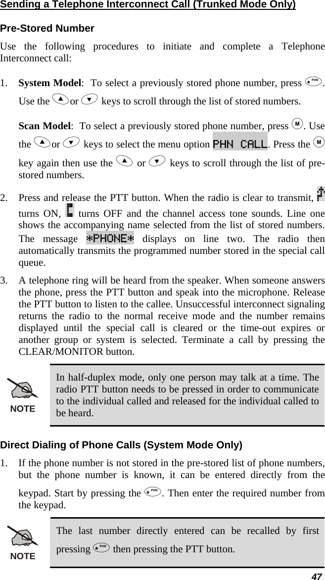  47 Sending a Telephone Interconnect Call (Trunked Mode Only) Pre-Stored Number Use the following procedures to initiate and complete a Telephone Interconnect call:  1. System Model:  To select a previously stored phone number, press . Use the or  keys to scroll through the list of stored numbers.  Scan Model:  To select a previously stored phone number, press . Use the or  keys to select the menu option PHN CALL. Press the  key again then use the  or  keys to scroll through the list of pre-stored numbers.  2. Press and release the PTT button. When the radio is clear to transmit,   turns ON,   turns OFF and the channel access tone sounds. Line one shows the accompanying name selected from the list of stored numbers. The message *PHONE* displays on line two. The radio then automatically transmits the programmed number stored in the special call queue.  3. A telephone ring will be heard from the speaker. When someone answers the phone, press the PTT button and speak into the microphone. Release the PTT button to listen to the callee. Unsuccessful interconnect signaling returns the radio to the normal receive mode and the number remains displayed until the special call is cleared or the time-out expires or another group or system is selected. Terminate a call by pressing the CLEAR/MONITOR button. NOTE In half-duplex mode, only one person may talk at a time. The radio PTT button needs to be pressed in order to communicate to the individual called and released for the individual called to be heard. Direct Dialing of Phone Calls (System Mode Only) 1. If the phone number is not stored in the pre-stored list of phone numbers, but the phone number is known, it can be entered directly from the keypad. Start by pressing the . Then enter the required number from the keypad. NOTE The last number directly entered can be recalled by first pressing  then pressing the PTT button. 