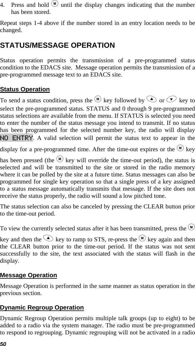 50 4. Press and hold  until the display changes indicating that the number has been stored.  Repeat steps 1-4 above if the number stored in an entry location needs to be changed. STATUS/MESSAGE OPERATION Status operation permits the transmission of a pre-programmed status condition to the EDACS site.  Message operation permits the transmission of a pre-programmed message text to an EDACS site. Status Operation To send a status condition, press the  key followed by  or  key to select the pre-programmed status. STATUS and 0 through 9 pre-programmed status selections are available from the menu. If STATUS is selected you need to enter the number of the status message you intend to transmit. If no status has been programmed for the selected number key, the radio will display NO ENTRY. A valid selection will permit the status text to appear in the display for a pre-programmed time. After the time-out expires or the  key has been pressed (the  key will override the time-out period), the status is selected and will be transmitted to the site or stored in the radio memory where it can be polled by the site at a future time. Status messages can also be programmed for single key operation so that a single press of a key assigned to a status message automatically transmits that message. If the site does not receive the status properly, the radio will sound a low pitched tone. The status selection can also be canceled by pressing the CLEAR button prior to the time-out period.  To view the currently selected status after it has been transmitted, press the  key and then the  key to ramp to STS, re-press the  key again and then the CLEAR button prior to the time-out period. If the status was not sent successfully to the site, the text associated with the status will flash in the display. Message Operation Message Operation is performed in the same manner as status operation in the previous section. Dynamic Regroup Operation Dynamic Regroup Operation permits multiple talk groups (up to eight) to be added to a radio via the system manager. The radio must be pre-programmed to respond to regrouping. Dynamic regrouping will not be activated in a radio 
