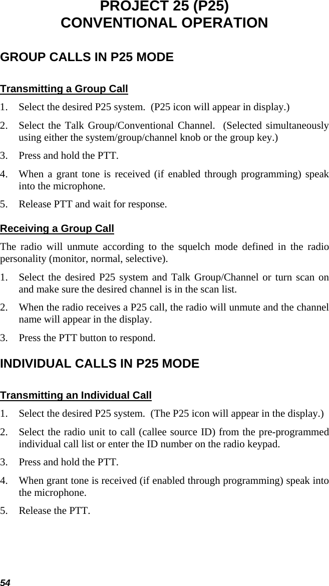 54 PROJECT 25 (P25) CONVENTIONAL OPERATION GROUP CALLS IN P25 MODE Transmitting a Group Call 1. Select the desired P25 system.  (P25 icon will appear in display.) 2. Select the Talk Group/Conventional Channel.  (Selected simultaneously using either the system/group/channel knob or the group key.) 3. Press and hold the PTT. 4. When a grant tone is received (if enabled through programming) speak into the microphone. 5. Release PTT and wait for response. Receiving a Group Call The radio will unmute according to the squelch mode defined in the radio personality (monitor, normal, selective). 1. Select the desired P25 system and Talk Group/Channel or turn scan on and make sure the desired channel is in the scan list. 2. When the radio receives a P25 call, the radio will unmute and the channel name will appear in the display. 3. Press the PTT button to respond. INDIVIDUAL CALLS IN P25 MODE Transmitting an Individual Call 1. Select the desired P25 system.  (The P25 icon will appear in the display.) 2. Select the radio unit to call (callee source ID) from the pre-programmed individual call list or enter the ID number on the radio keypad. 3. Press and hold the PTT. 4. When grant tone is received (if enabled through programming) speak into the microphone. 5. Release the PTT.  