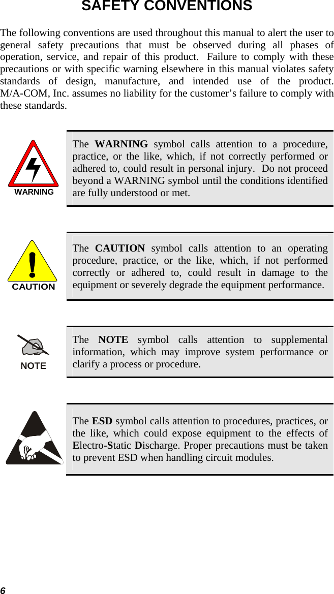 6 SAFETY CONVENTIONS The following conventions are used throughout this manual to alert the user to general safety precautions that must be observed during all phases of operation, service, and repair of this product.  Failure to comply with these precautions or with specific warning elsewhere in this manual violates safety standards of design, manufacture, and intended use of the product.  M/A-COM, Inc. assumes no liability for the customer’s failure to comply with these standards.  WARNING The  WARNING symbol calls attention to a procedure, practice, or the like, which, if not correctly performed or adhered to, could result in personal injury.  Do not proceed beyond a WARNING symbol until the conditions identified are fully understood or met.   CAUTION The  CAUTION symbol calls attention to an operating procedure, practice, or the like, which, if not performed correctly or adhered to, could result in damage to the equipment or severely degrade the equipment performance.   NOTE The  NOTE symbol calls attention to supplemental information, which may improve system performance or clarify a process or procedure.    The ESD symbol calls attention to procedures, practices, or the like, which could expose equipment to the effects of Electro-Static Discharge. Proper precautions must be taken to prevent ESD when handling circuit modules.  