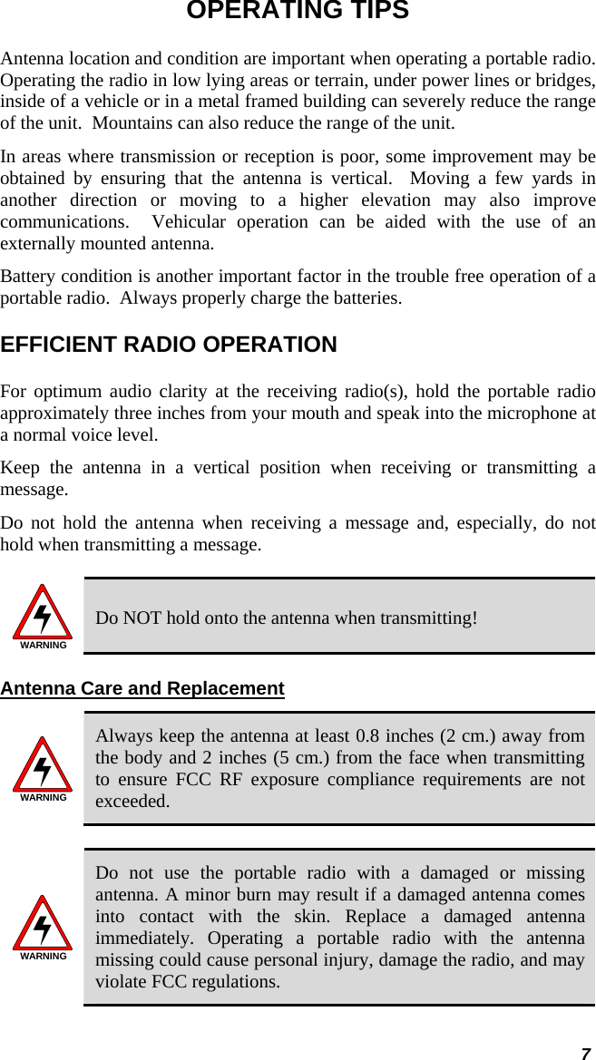  7 OPERATING TIPS Antenna location and condition are important when operating a portable radio. Operating the radio in low lying areas or terrain, under power lines or bridges, inside of a vehicle or in a metal framed building can severely reduce the range of the unit.  Mountains can also reduce the range of the unit.  In areas where transmission or reception is poor, some improvement may be obtained by ensuring that the antenna is vertical.  Moving a few yards in another direction or moving to a higher elevation may also improve communications.  Vehicular operation can be aided with the use of an externally mounted antenna.  Battery condition is another important factor in the trouble free operation of a portable radio.  Always properly charge the batteries.  EFFICIENT RADIO OPERATION For optimum audio clarity at the receiving radio(s), hold the portable radio approximately three inches from your mouth and speak into the microphone at a normal voice level.  Keep the antenna in a vertical position when receiving or transmitting a message.  Do not hold the antenna when receiving a message and, especially, do not hold when transmitting a message.   WARNING Do NOT hold onto the antenna when transmitting! Antenna Care and Replacement WARNING Always keep the antenna at least 0.8 inches (2 cm.) away from the body and 2 inches (5 cm.) from the face when transmitting to ensure FCC RF exposure compliance requirements are not exceeded.  WARNING Do not use the portable radio with a damaged or missing antenna. A minor burn may result if a damaged antenna comes into contact with the skin. Replace a damaged antenna immediately. Operating a portable radio with the antenna missing could cause personal injury, damage the radio, and may violate FCC regulations.  