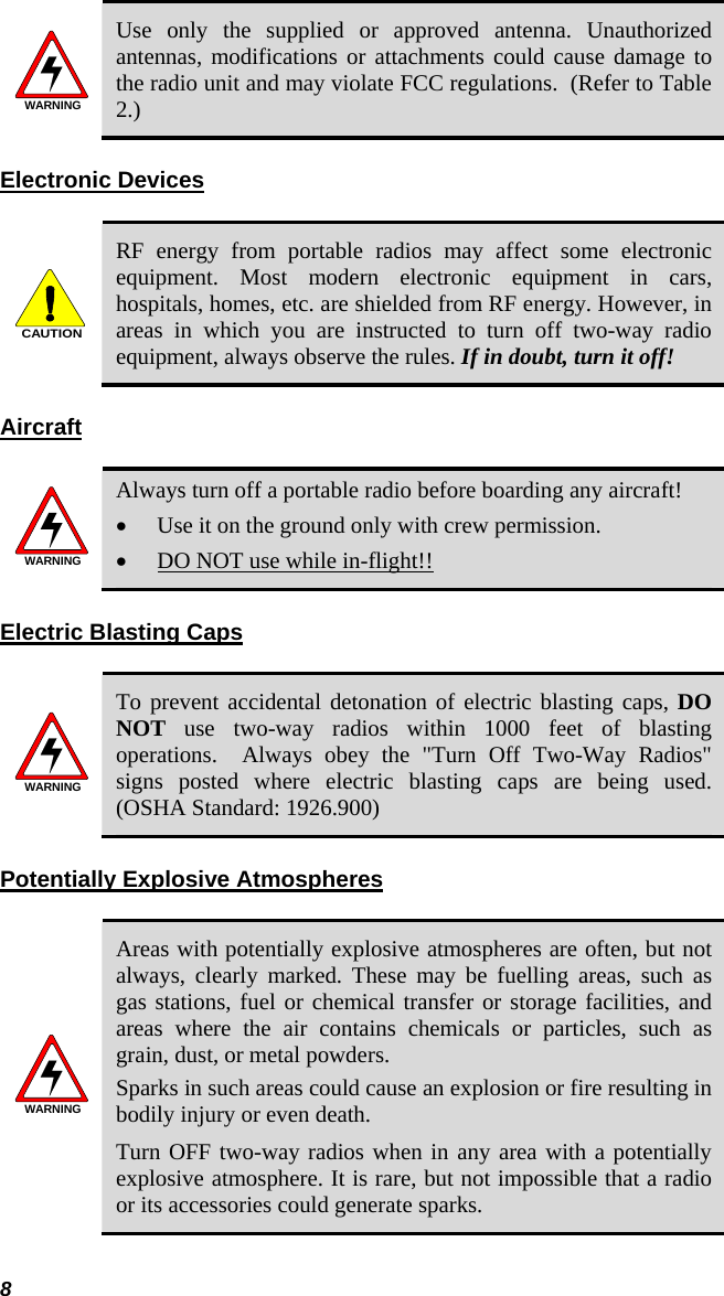 8 WARNING Use only the supplied or approved antenna. Unauthorized antennas, modifications or attachments could cause damage to the radio unit and may violate FCC regulations.  (Refer to Table 2.) Electronic Devices  CAUTION RF energy from portable radios may affect some electronic equipment. Most modern electronic equipment in cars, hospitals, homes, etc. are shielded from RF energy. However, in areas in which you are instructed to turn off two-way radio equipment, always observe the rules. If in doubt, turn it off! Aircraft  WARNING Always turn off a portable radio before boarding any aircraft! • Use it on the ground only with crew permission. • DO NOT use while in-flight!! Electric Blasting Caps   WARNING To prevent accidental detonation of electric blasting caps, DO NOT use two-way radios within 1000 feet of blasting operations.  Always obey the &quot;Turn Off Two-Way Radios&quot; signs posted where electric blasting caps are being used.  (OSHA Standard: 1926.900) Potentially Explosive Atmospheres  WARNING Areas with potentially explosive atmospheres are often, but not always, clearly marked. These may be fuelling areas, such as gas stations, fuel or chemical transfer or storage facilities, and areas where the air contains chemicals or particles, such as grain, dust, or metal powders. Sparks in such areas could cause an explosion or fire resulting in bodily injury or even death. Turn OFF two-way radios when in any area with a potentially explosive atmosphere. It is rare, but not impossible that a radio or its accessories could generate sparks. 