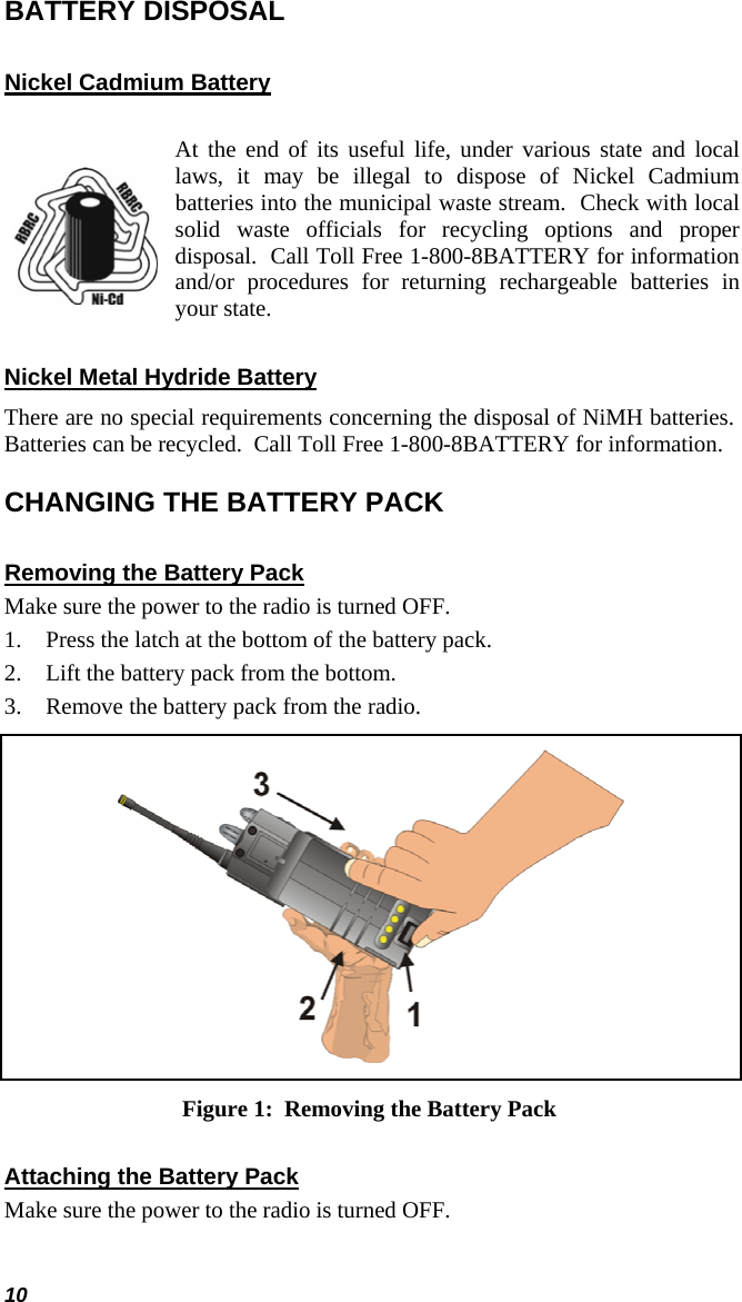 10 BATTERY DISPOSAL Nickel Cadmium Battery   At the end of its useful life, under various state and local laws, it may be illegal to dispose of Nickel Cadmium batteries into the municipal waste stream.  Check with local solid waste officials for recycling options and proper disposal.  Call Toll Free 1-800-8BATTERY for information and/or procedures for returning rechargeable batteries in your state. Nickel Metal Hydride Battery There are no special requirements concerning the disposal of NiMH batteries.  Batteries can be recycled.  Call Toll Free 1-800-8BATTERY for information. CHANGING THE BATTERY PACK Removing the Battery Pack Make sure the power to the radio is turned OFF. 1. Press the latch at the bottom of the battery pack. 2. Lift the battery pack from the bottom. 3. Remove the battery pack from the radio.  Figure 1:  Removing the Battery Pack Attaching the Battery Pack Make sure the power to the radio is turned OFF. 