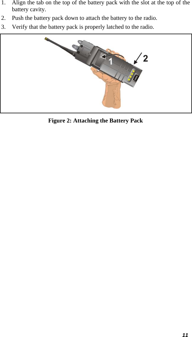  11 1. Align the tab on the top of the battery pack with the slot at the top of the battery cavity. 2. Push the battery pack down to attach the battery to the radio. 3. Verify that the battery pack is properly latched to the radio.  Figure 2: Attaching the Battery Pack 