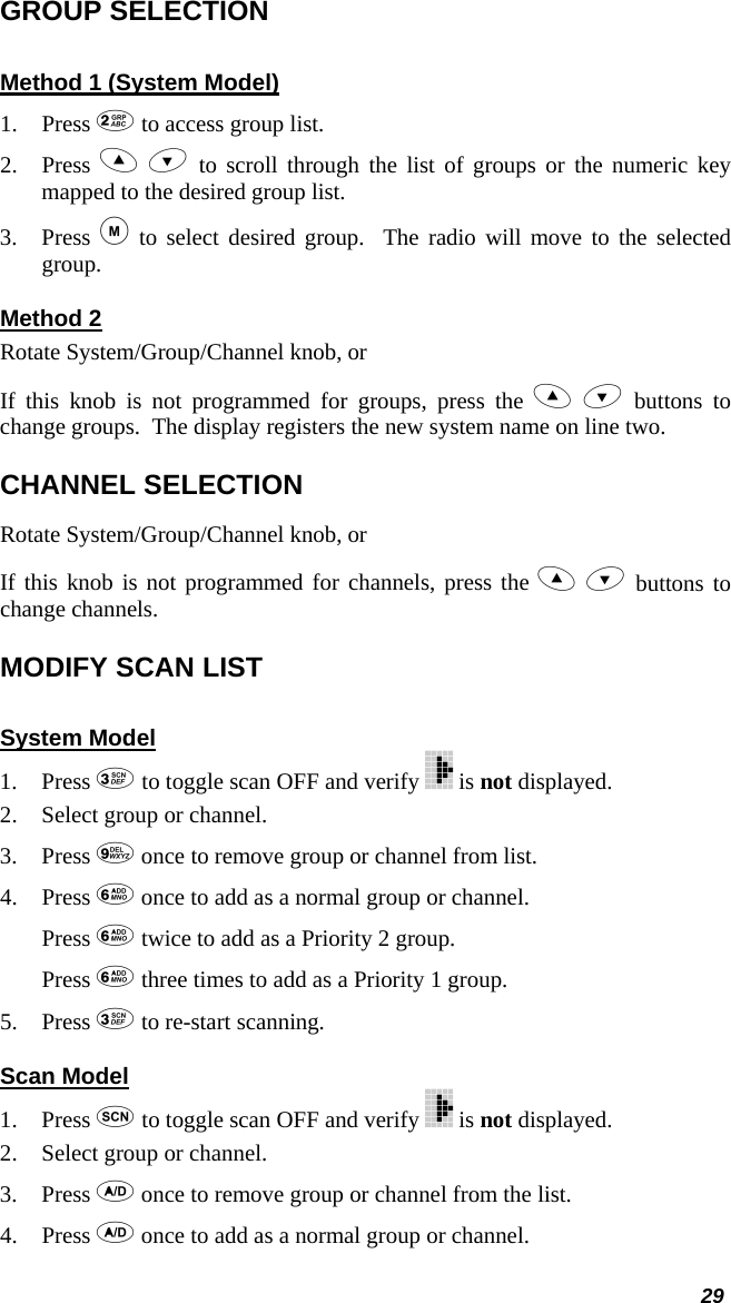  29 GROUP SELECTION Method 1 (System Model) 1. Press  to access group list. 2. Press   to scroll through the list of groups or the numeric key mapped to the desired group list. 3. Press  to select desired group.  The radio will move to the selected group. Method 2 Rotate System/Group/Channel knob, or If this knob is not programmed for groups, press the   buttons to change groups.  The display registers the new system name on line two. CHANNEL SELECTION Rotate System/Group/Channel knob, or If this knob is not programmed for channels, press the   buttons to change channels. MODIFY SCAN LIST  System Model 1. Press  to toggle scan OFF and verify   is not displayed. 2. Select group or channel. 3. Press  once to remove group or channel from list. 4. Press  once to add as a normal group or channel. Press  twice to add as a Priority 2 group. Press  three times to add as a Priority 1 group. 5. Press  to re-start scanning. Scan Model 1. Press  to toggle scan OFF and verify   is not displayed. 2. Select group or channel. 3. Press  once to remove group or channel from the list. 4. Press  once to add as a normal group or channel. 