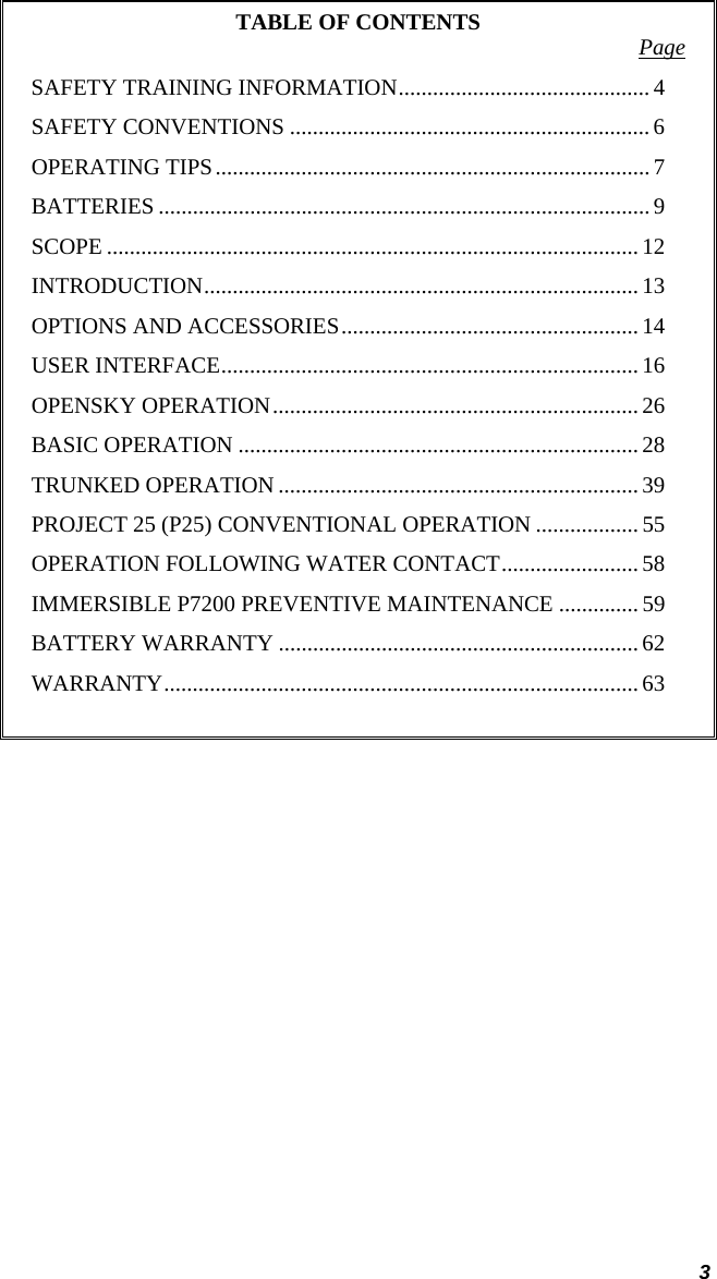  3 TABLE OF CONTENTS  Page SAFETY TRAINING INFORMATION............................................ 4 SAFETY CONVENTIONS ...............................................................6 OPERATING TIPS............................................................................ 7 BATTERIES ...................................................................................... 9 SCOPE ............................................................................................. 12 INTRODUCTION............................................................................ 13 OPTIONS AND ACCESSORIES.................................................... 14 USER INTERFACE......................................................................... 16 OPENSKY OPERATION................................................................ 26 BASIC OPERATION ......................................................................28 TRUNKED OPERATION ............................................................... 39 PROJECT 25 (P25) CONVENTIONAL OPERATION .................. 55 OPERATION FOLLOWING WATER CONTACT........................ 58 IMMERSIBLE P7200 PREVENTIVE MAINTENANCE .............. 59 BATTERY WARRANTY ............................................................... 62 WARRANTY................................................................................... 63   