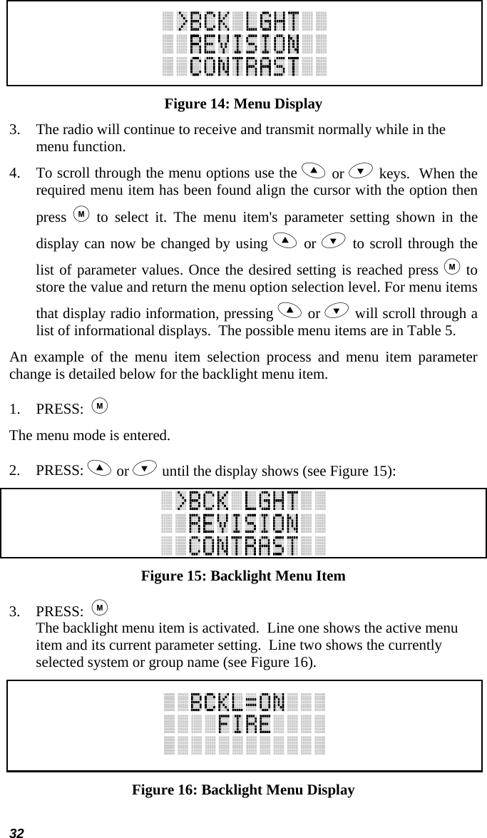 32  Figure 14: Menu Display 3. The radio will continue to receive and transmit normally while in the menu function. 4. To scroll through the menu options use the  or  keys.  When the required menu item has been found align the cursor with the option then press   to select it. The menu item&apos;s parameter setting shown in the display can now be changed by using  or  to scroll through the list of parameter values. Once the desired setting is reached press  to store the value and return the menu option selection level. For menu items that display radio information, pressing  or  will scroll through a list of informational displays.  The possible menu items are in Table 5. An example of the menu item selection process and menu item parameter change is detailed below for the backlight menu item. 1. PRESS:    The menu mode is entered.  2. PRESS:  or  until the display shows (see Figure 15):  Figure 15: Backlight Menu Item 3. PRESS:   The backlight menu item is activated.  Line one shows the active menu item and its current parameter setting.  Line two shows the currently selected system or group name (see Figure 16).  Figure 16: Backlight Menu Display 