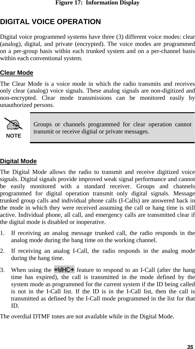 35 Figure 17:  Information Display DIGITAL VOICE OPERATION Digital voice programmed systems have three (3) different voice modes: clear (analog), digital, and private (encrypted). The voice modes are programmed on a per-group basis within each trunked system and on a per-channel basis within each conventional system. Clear Mode The Clear Mode is a voice mode in which the radio transmits and receives only clear (analog) voice signals. These analog signals are non-digitized and non-encrypted. Clear mode transmissions can be monitored easily by unauthorized persons.  NOTE Groups or channels programmed for clear operation cannot transmit or receive digital or private messages.  Digital Mode The Digital Mode allows the radio to transmit and receive digitized voice signals. Digital signals provide improved weak signal performance and cannot be easily monitored with a standard receiver. Groups and channels programmed for digital operation transmit only digital signals. Message trunked group calls and individual phone calls (I-Calls) are answered back in the mode in which they were received assuming the call or hang time is still active. Individual phone, all call, and emergency calls are transmitted clear if the digital mode is disabled or inoperative. 1. If receiving an analog message trunked call, the radio responds in the analog mode during the hang time on the working channel. 2. If receiving an analog I-Call, the radio responds in the analog mode during the hang time. 3. When using the *WHC* feature to respond to an I-Call (after the hang time has expired), the call is transmitted in the mode defined by the system mode as programmed for the current system if the ID being called is not in the I-Call list. If the ID is in the I-Call list, then the call is transmitted as defined by the I-Call mode programmed in the list for that ID. The overdial DTMF tones are not available while in the Digital Mode.  