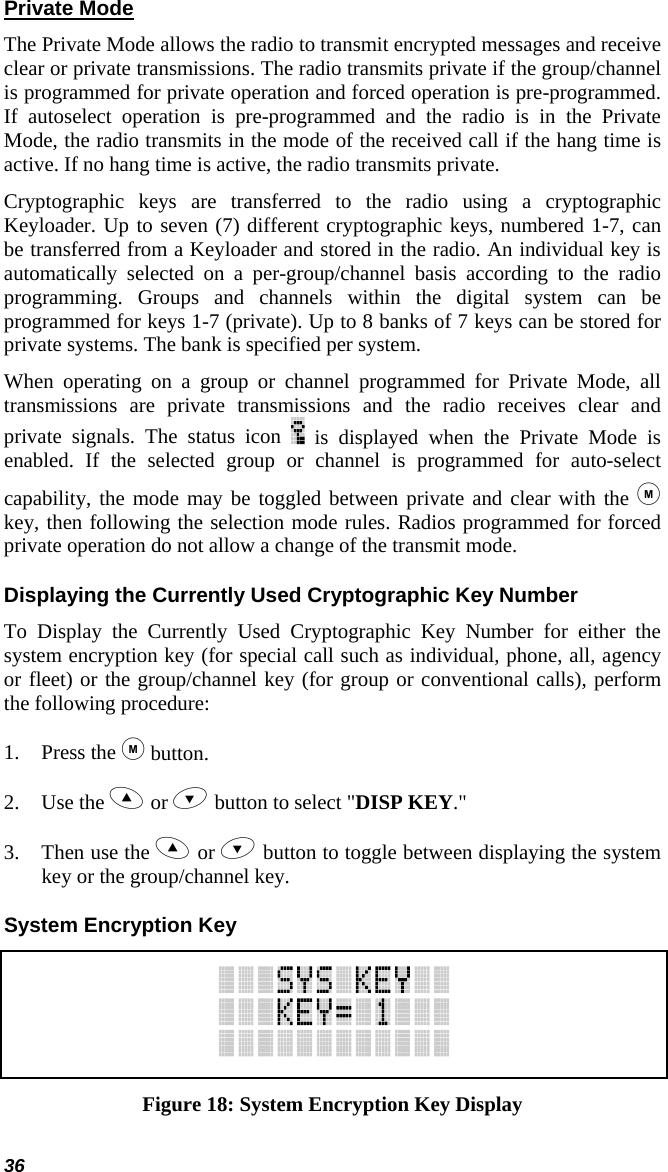 36 Private Mode The Private Mode allows the radio to transmit encrypted messages and receive clear or private transmissions. The radio transmits private if the group/channel is programmed for private operation and forced operation is pre-programmed. If autoselect operation is pre-programmed and the radio is in the Private Mode, the radio transmits in the mode of the received call if the hang time is active. If no hang time is active, the radio transmits private.  Cryptographic keys are transferred to the radio using a cryptographic Keyloader. Up to seven (7) different cryptographic keys, numbered 1-7, can be transferred from a Keyloader and stored in the radio. An individual key is automatically selected on a per-group/channel basis according to the radio programming. Groups and channels within the digital system can be programmed for keys 1-7 (private). Up to 8 banks of 7 keys can be stored for private systems. The bank is specified per system.  When operating on a group or channel programmed for Private Mode, all transmissions are private transmissions and the radio receives clear and private signals. The status icon   is displayed when the Private Mode is enabled. If the selected group or channel is programmed for auto-select capability, the mode may be toggled between private and clear with the  key, then following the selection mode rules. Radios programmed for forced private operation do not allow a change of the transmit mode. Displaying the Currently Used Cryptographic Key Number To Display the Currently Used Cryptographic Key Number for either the system encryption key (for special call such as individual, phone, all, agency or fleet) or the group/channel key (for group or conventional calls), perform the following procedure: 1. Press the  button. 2. Use the  or  button to select &quot;DISP KEY.&quot; 3. Then use the  or  button to toggle between displaying the system key or the group/channel key. System Encryption Key  Figure 18: System Encryption Key Display 