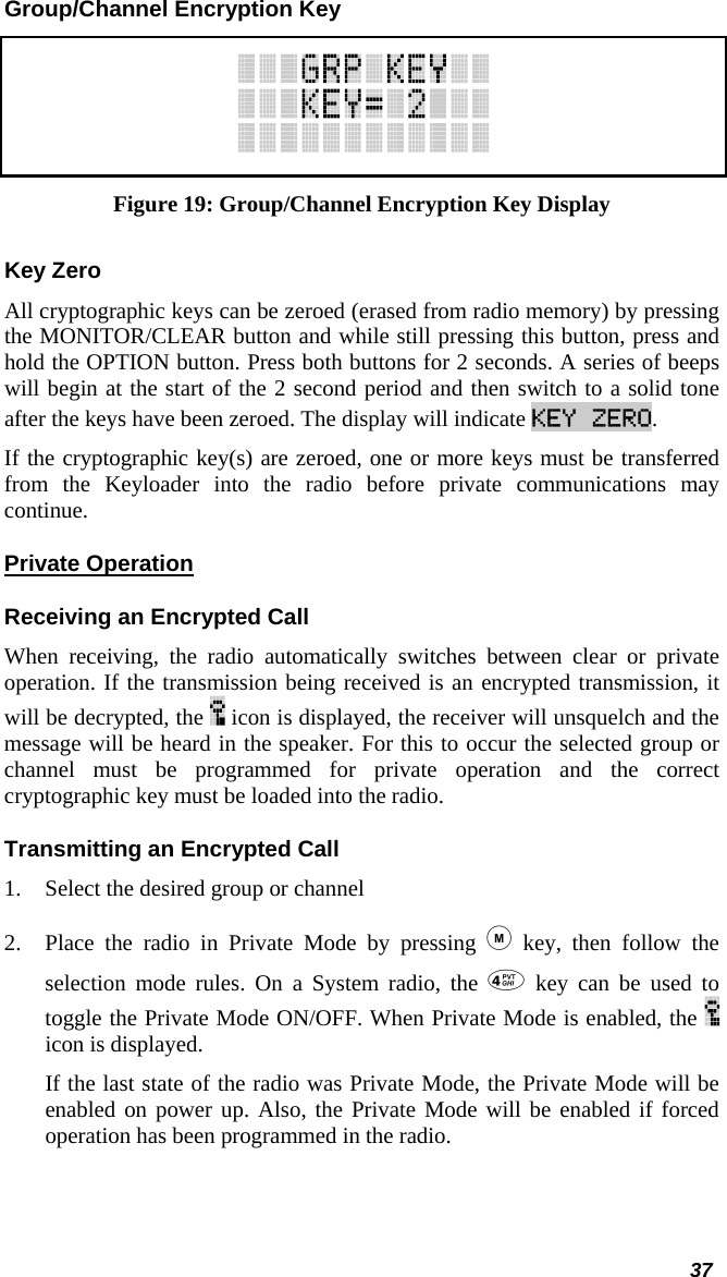  37 Group/Channel Encryption Key  Figure 19: Group/Channel Encryption Key Display Key Zero All cryptographic keys can be zeroed (erased from radio memory) by pressing the MONITOR/CLEAR button and while still pressing this button, press and hold the OPTION button. Press both buttons for 2 seconds. A series of beeps will begin at the start of the 2 second period and then switch to a solid tone after the keys have been zeroed. The display will indicate KEY ZERO. If the cryptographic key(s) are zeroed, one or more keys must be transferred from the Keyloader into the radio before private communications may continue. Private Operation Receiving an Encrypted Call When receiving, the radio automatically switches between clear or private operation. If the transmission being received is an encrypted transmission, it will be decrypted, the   icon is displayed, the receiver will unsquelch and the message will be heard in the speaker. For this to occur the selected group or channel must be programmed for private operation and the correct cryptographic key must be loaded into the radio. Transmitting an Encrypted Call 1. Select the desired group or channel 2. Place the radio in Private Mode by pressing  key, then follow the selection mode rules. On a System radio, the  key can be used to toggle the Private Mode ON/OFF. When Private Mode is enabled, the   icon is displayed. If the last state of the radio was Private Mode, the Private Mode will be enabled on power up. Also, the Private Mode will be enabled if forced operation has been programmed in the radio.   