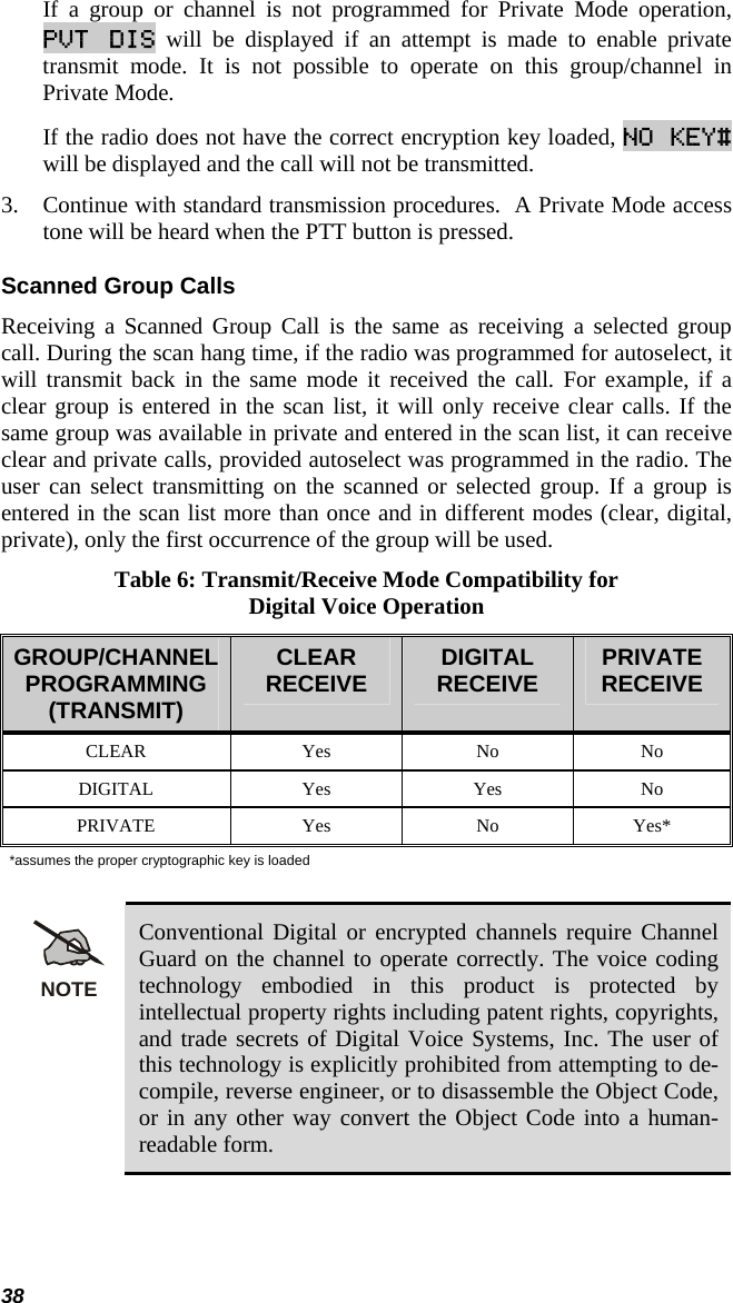 38 If a group or channel is not programmed for Private Mode operation, PVT DIS will be displayed if an attempt is made to enable private transmit mode. It is not possible to operate on this group/channel in Private Mode.  If the radio does not have the correct encryption key loaded, NO KEY# will be displayed and the call will not be transmitted. 3. Continue with standard transmission procedures.  A Private Mode access tone will be heard when the PTT button is pressed. Scanned Group Calls Receiving a Scanned Group Call is the same as receiving a selected group call. During the scan hang time, if the radio was programmed for autoselect, it will transmit back in the same mode it received the call. For example, if a clear group is entered in the scan list, it will only receive clear calls. If the same group was available in private and entered in the scan list, it can receive clear and private calls, provided autoselect was programmed in the radio. The user can select transmitting on the scanned or selected group. If a group is entered in the scan list more than once and in different modes (clear, digital, private), only the first occurrence of the group will be used. Table 6: Transmit/Receive Mode Compatibility for Digital Voice Operation GROUP/CHANNEL PROGRAMMING (TRANSMIT) CLEAR RECEIVE  DIGITAL  RECEIVE  PRIVATE RECEIVE CLEAR Yes No No DIGITAL Yes Yes No PRIVATE Yes No Yes* *assumes the proper cryptographic key is loaded  NOTE Conventional Digital or encrypted channels require Channel Guard on the channel to operate correctly. The voice coding technology embodied in this product is protected by intellectual property rights including patent rights, copyrights, and trade secrets of Digital Voice Systems, Inc. The user of this technology is explicitly prohibited from attempting to de-compile, reverse engineer, or to disassemble the Object Code, or in any other way convert the Object Code into a human-readable form. 