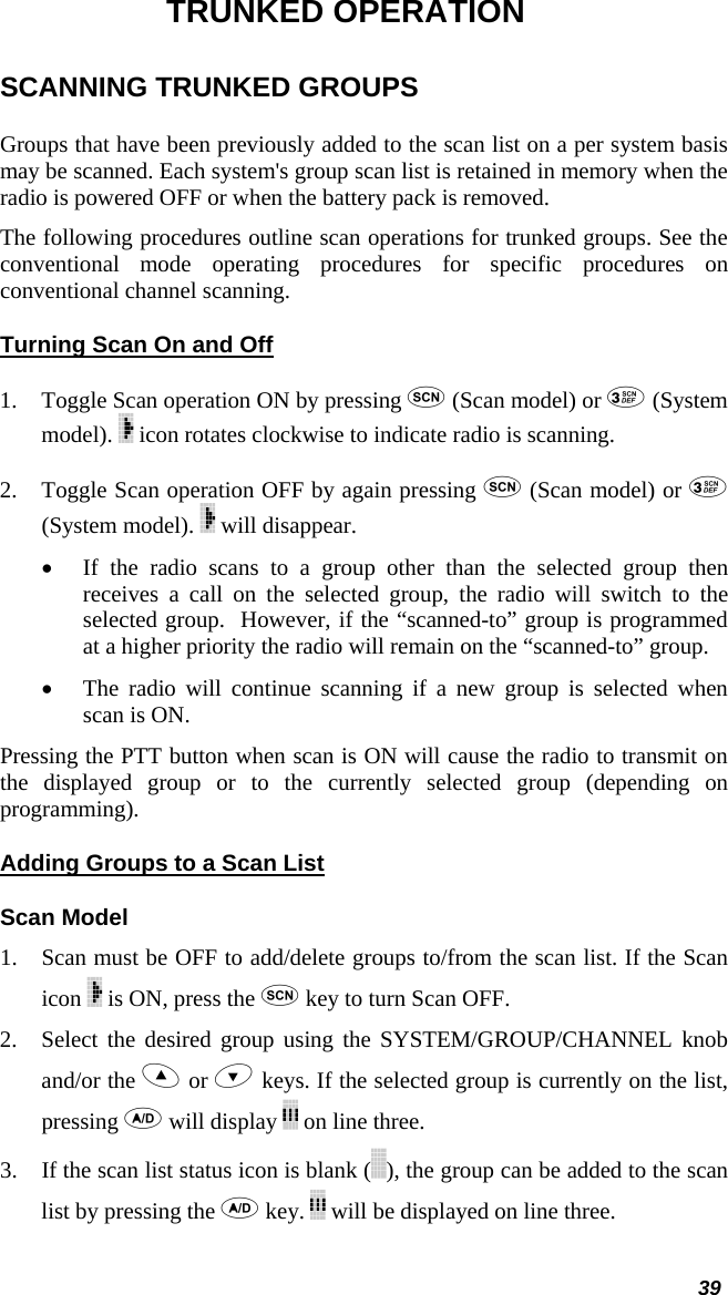  39 TRUNKED OPERATION SCANNING TRUNKED GROUPS Groups that have been previously added to the scan list on a per system basis may be scanned. Each system&apos;s group scan list is retained in memory when the radio is powered OFF or when the battery pack is removed.  The following procedures outline scan operations for trunked groups. See the conventional mode operating procedures for specific procedures on conventional channel scanning. Turning Scan On and Off 1. Toggle Scan operation ON by pressing  (Scan model) or  (System model).   icon rotates clockwise to indicate radio is scanning.  2. Toggle Scan operation OFF by again pressing  (Scan model) or  (System model).   will disappear.  • If the radio scans to a group other than the selected group then receives a call on the selected group, the radio will switch to the selected group.  However, if the “scanned-to” group is programmed at a higher priority the radio will remain on the “scanned-to” group. • The radio will continue scanning if a new group is selected when scan is ON.  Pressing the PTT button when scan is ON will cause the radio to transmit on the displayed group or to the currently selected group (depending on programming). Adding Groups to a Scan List Scan Model 1. Scan must be OFF to add/delete groups to/from the scan list. If the Scan icon   is ON, press the  key to turn Scan OFF.  2. Select the desired group using the SYSTEM/GROUP/CHANNEL knob and/or the  or  keys. If the selected group is currently on the list, pressing  will display   on line three.  3. If the scan list status icon is blank ( ), the group can be added to the scan list by pressing the  key.   will be displayed on line three. 