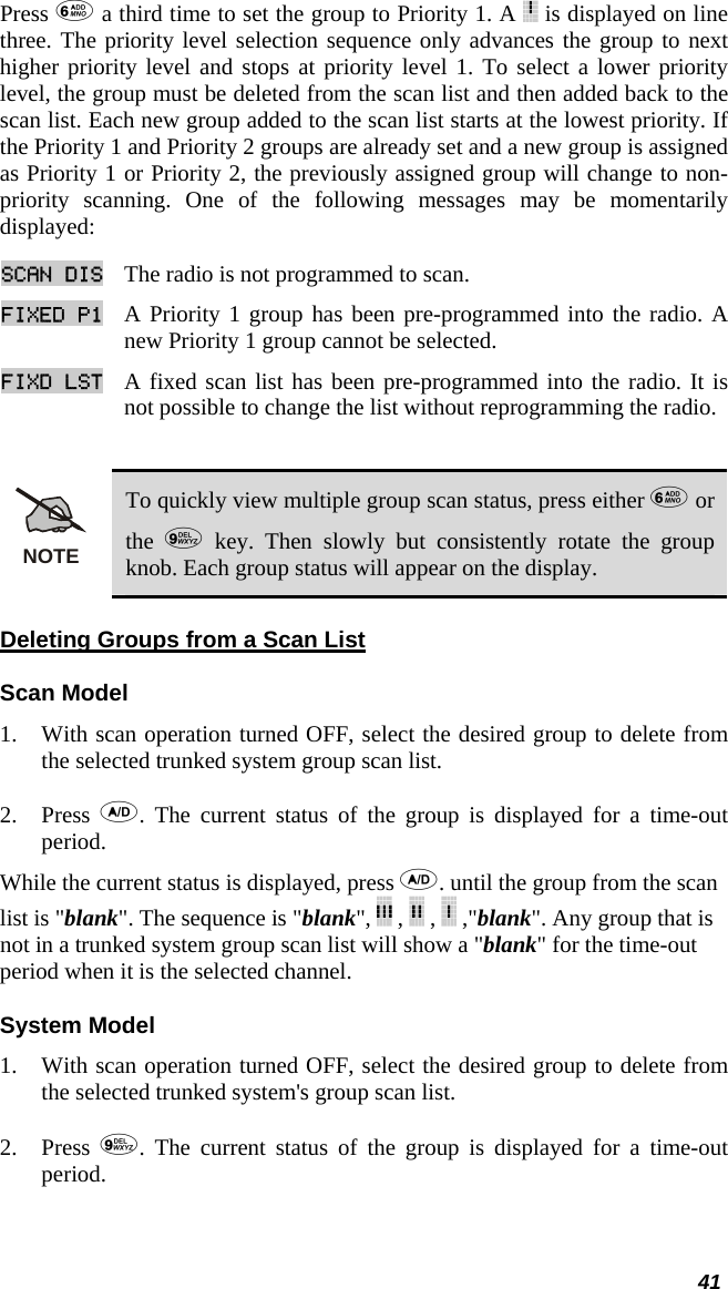  41 Press  a third time to set the group to Priority 1. A   is displayed on line three. The priority level selection sequence only advances the group to next higher priority level and stops at priority level 1. To select a lower priority level, the group must be deleted from the scan list and then added back to the scan list. Each new group added to the scan list starts at the lowest priority. If the Priority 1 and Priority 2 groups are already set and a new group is assigned as Priority 1 or Priority 2, the previously assigned group will change to non-priority scanning. One of the following messages may be momentarily displayed: SCAN DIS The radio is not programmed to scan.  FIXED P1 A Priority 1 group has been pre-programmed into the radio. A new Priority 1 group cannot be selected.  FIXD LST A fixed scan list has been pre-programmed into the radio. It is not possible to change the list without reprogramming the radio.   NOTE To quickly view multiple group scan status, press either  or the   key. Then slowly but consistently rotate the group knob. Each group status will appear on the display. Deleting Groups from a Scan List Scan Model 1. With scan operation turned OFF, select the desired group to delete from the selected trunked system group scan list.  2. Press  . The current status of the group is displayed for a time-out period.  While the current status is displayed, press . until the group from the scan list is &quot;blank&quot;. The sequence is &quot;blank&quot;,   ,   ,   ,&quot;blank&quot;. Any group that is not in a trunked system group scan list will show a &quot;blank&quot; for the time-out period when it is the selected channel. System Model 1. With scan operation turned OFF, select the desired group to delete from the selected trunked system&apos;s group scan list.  2. Press  . The current status of the group is displayed for a time-out period.  