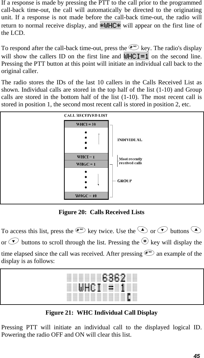  45 If a response is made by pressing the PTT to the call prior to the programmed call-back time-out, the call will automatically be directed to the originating unit. If a response is not made before the call-back time-out, the radio will return to normal receive display, and *WHC* will appear on the first line of the LCD.  To respond after the call-back time-out, press the  key. The radio&apos;s display will show the callers ID on the first line and WHCI=1 on the second line. Pressing the PTT button at this point will initiate an individual call back to the original caller.  The radio stores the IDs of the last 10 callers in the Calls Received List as shown. Individual calls are stored in the top half of the list (1-10) and Group calls are stored in the bottom half of the list (1-10). The most recent call is stored in position 1, the second most recent call is stored in position 2, etc.  Figure 20:  Calls Received Lists To access this list, press the  key twice. Use the  or  buttons  or  buttons to scroll through the list. Pressing the  key will display the time elapsed since the call was received. After pressing  an example of the display is as follows:  Figure 21:  WHC Individual Call Display Pressing PTT will initiate an individual call to the displayed logical ID. Powering the radio OFF and ON will clear this list. 