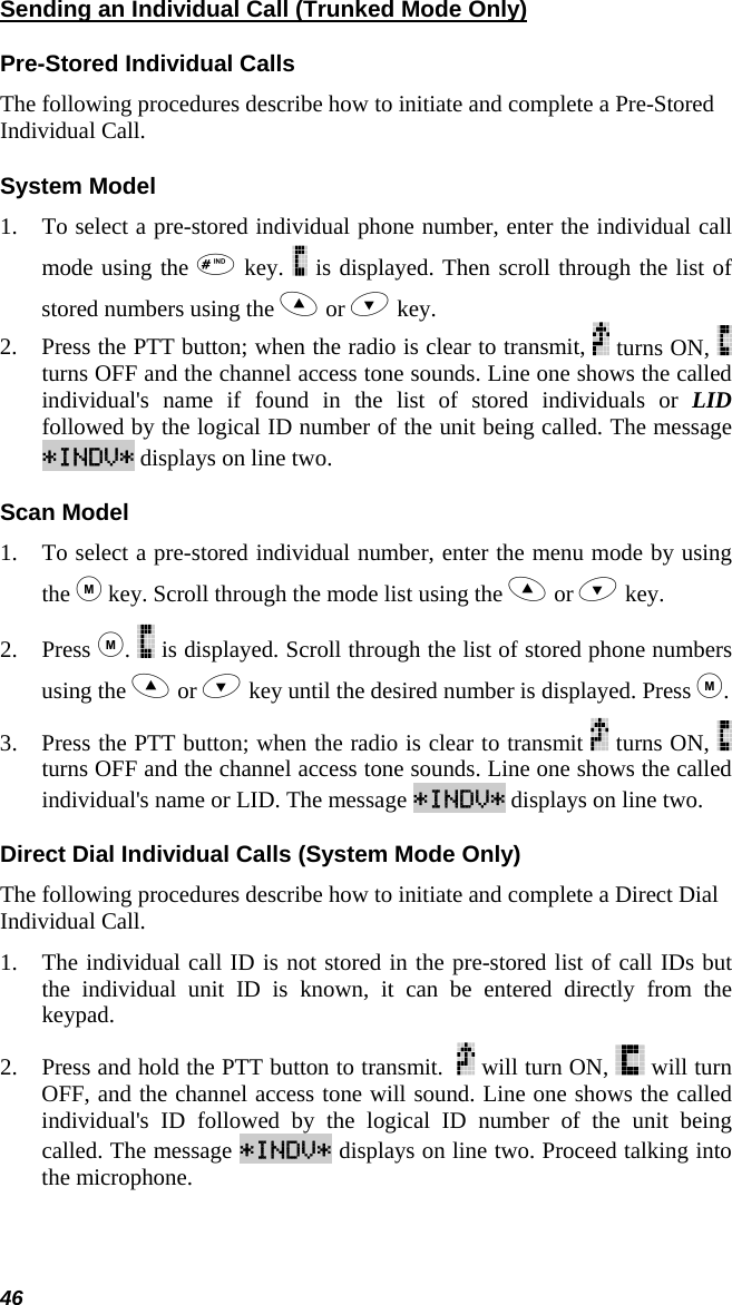 46 Sending an Individual Call (Trunked Mode Only) Pre-Stored Individual Calls The following procedures describe how to initiate and complete a Pre-Stored Individual Call. System Model 1. To select a pre-stored individual phone number, enter the individual call mode using the  key.   is displayed. Then scroll through the list of stored numbers using the  or  key.  2. Press the PTT button; when the radio is clear to transmit,   turns ON,   turns OFF and the channel access tone sounds. Line one shows the called individual&apos;s name if found in the list of stored individuals or LID followed by the logical ID number of the unit being called. The message *INDV* displays on line two. Scan Model 1. To select a pre-stored individual number, enter the menu mode by using the  key. Scroll through the mode list using the  or  key.  2. Press .   is displayed. Scroll through the list of stored phone numbers using the  or  key until the desired number is displayed. Press . 3. Press the PTT button; when the radio is clear to transmit   turns ON,   turns OFF and the channel access tone sounds. Line one shows the called individual&apos;s name or LID. The message *INDV* displays on line two. Direct Dial Individual Calls (System Mode Only) The following procedures describe how to initiate and complete a Direct Dial Individual Call. 1. The individual call ID is not stored in the pre-stored list of call IDs but the individual unit ID is known, it can be entered directly from the keypad. 2. Press and hold the PTT button to transmit.    will turn ON,   will turn OFF, and the channel access tone will sound. Line one shows the called individual&apos;s ID followed by the logical ID number of the unit being called. The message *INDV* displays on line two. Proceed talking into the microphone. 