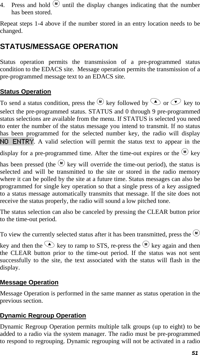  51 4. Press and hold  until the display changes indicating that the number has been stored.  Repeat steps 1-4 above if the number stored in an entry location needs to be changed. STATUS/MESSAGE OPERATION Status operation permits the transmission of a pre-programmed status condition to the EDACS site.  Message operation permits the transmission of a pre-programmed message text to an EDACS site. Status Operation To send a status condition, press the  key followed by  or  key to select the pre-programmed status. STATUS and 0 through 9 pre-programmed status selections are available from the menu. If STATUS is selected you need to enter the number of the status message you intend to transmit. If no status has been programmed for the selected number key, the radio will display NO ENTRY. A valid selection will permit the status text to appear in the display for a pre-programmed time. After the time-out expires or the  key has been pressed (the  key will override the time-out period), the status is selected and will be transmitted to the site or stored in the radio memory where it can be polled by the site at a future time. Status messages can also be programmed for single key operation so that a single press of a key assigned to a status message automatically transmits that message. If the site does not receive the status properly, the radio will sound a low pitched tone. The status selection can also be canceled by pressing the CLEAR button prior to the time-out period.  To view the currently selected status after it has been transmitted, press the  key and then the  key to ramp to STS, re-press the  key again and then the CLEAR button prior to the time-out period. If the status was not sent successfully to the site, the text associated with the status will flash in the display. Message Operation Message Operation is performed in the same manner as status operation in the previous section. Dynamic Regroup Operation Dynamic Regroup Operation permits multiple talk groups (up to eight) to be added to a radio via the system manager. The radio must be pre-programmed to respond to regrouping. Dynamic regrouping will not be activated in a radio 