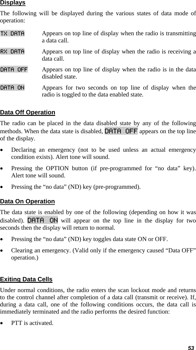  53 Displays The following will be displayed during the various states of data mode of operation: TX DATA Appears on top line of display when the radio is transmitting a data call.  RX DATA Appears on top line of display when the radio is receiving a data call.  DATA OFF Appears on top line of display when the radio is in the data disabled state.  DATA ON Appears for two seconds on top line of display when the radio is toggled to the data enabled state.  Data Off Operation The radio can be placed in the data disabled state by any of the following methods. When the data state is disabled, DATA OFF appears on the top line of the display.  • Declaring an emergency (not to be used unless an actual emergency condition exists). Alert tone will sound.  • Pressing the OPTION button (if pre-programmed for “no data” key). Alert tone will sound.  • Pressing the “no data” (ND) key (pre-programmed). Data On Operation The data state is enabled by one of the following (depending on how it was disabled).  DATA ON will appear on the top line in the display for two seconds then the display will return to normal.  • Pressing the “no data” (ND) key toggles data state ON or OFF.  • Clearing an emergency. (Valid only if the emergency caused “Data OFF” operation.)  Exiting Data Cells Under normal conditions, the radio enters the scan lockout mode and returns to the control channel after completion of a data call (transmit or receive). If, during a data call, one of the following conditions occurs, the data call is immediately terminated and the radio performs the desired function:  • PTT is activated. 