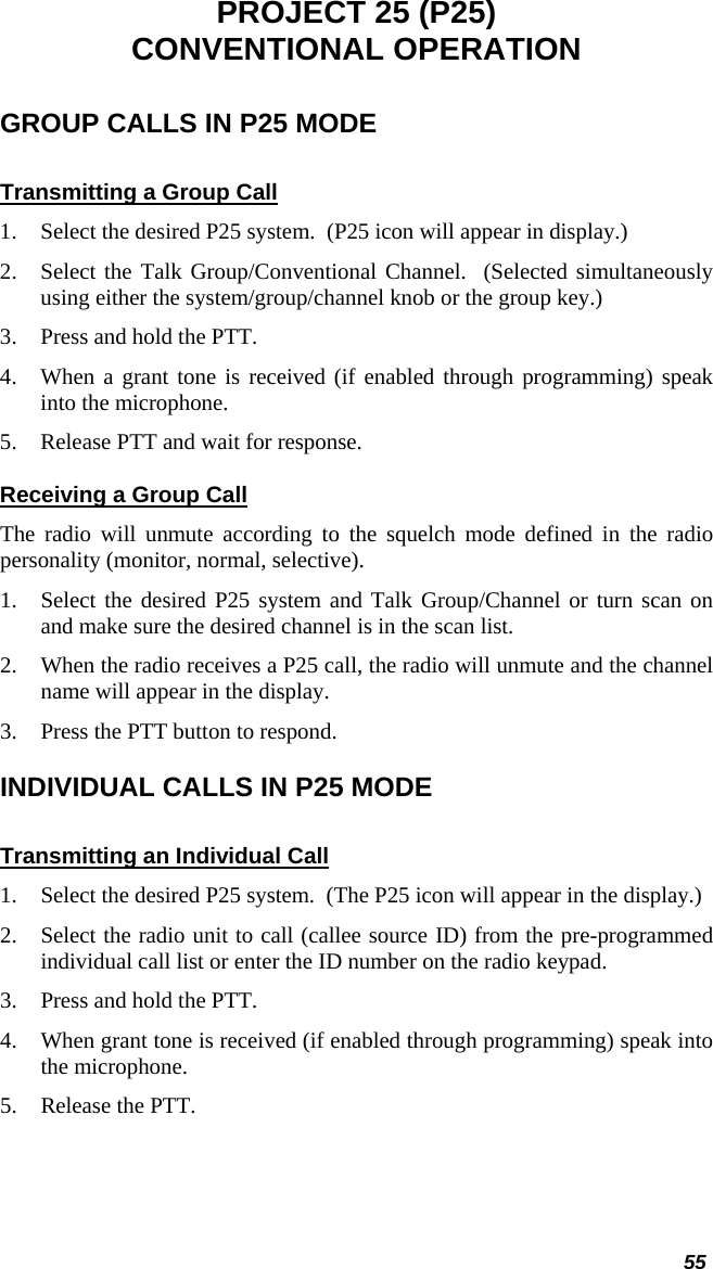  55 PROJECT 25 (P25) CONVENTIONAL OPERATION GROUP CALLS IN P25 MODE Transmitting a Group Call 1. Select the desired P25 system.  (P25 icon will appear in display.) 2. Select the Talk Group/Conventional Channel.  (Selected simultaneously using either the system/group/channel knob or the group key.) 3. Press and hold the PTT. 4. When a grant tone is received (if enabled through programming) speak into the microphone. 5. Release PTT and wait for response. Receiving a Group Call The radio will unmute according to the squelch mode defined in the radio personality (monitor, normal, selective). 1. Select the desired P25 system and Talk Group/Channel or turn scan on and make sure the desired channel is in the scan list. 2. When the radio receives a P25 call, the radio will unmute and the channel name will appear in the display. 3. Press the PTT button to respond. INDIVIDUAL CALLS IN P25 MODE Transmitting an Individual Call 1. Select the desired P25 system.  (The P25 icon will appear in the display.) 2. Select the radio unit to call (callee source ID) from the pre-programmed individual call list or enter the ID number on the radio keypad. 3. Press and hold the PTT. 4. When grant tone is received (if enabled through programming) speak into the microphone. 5. Release the PTT.  