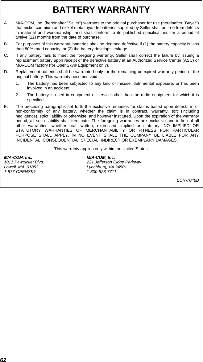 62 BATTERY WARRANTY A.  M/A-COM, Inc. (hereinafter &quot;Seller&quot;) warrants to the original purchaser for use (hereinafter &quot;Buyer&quot;) that nickel-cadmium and nickel-metal hydride batteries supplied by Seller shall be free from defects in material and workmanship, and shall conform to its published specifications for a period of twelve (12) months from the date of purchase. B.  For purposes of this warranty, batteries shall be deemed defective if (1) the battery capacity is less than 80% rated capacity, or (2) the battery develops leakage. C.  If any battery fails to meet the foregoing warranty, Seller shall correct the failure by issuing a replacement battery upon receipt of the defective battery at an Authorized Service Center (ASC) or M/A-COM factory (for OpenSky® Equipment only). D.  Replacement batteries shall be warranted only for the remaining unexpired warranty period of the original battery. This warranty becomes void if: 1.  The battery has been subjected to any kind of misuse, detrimental exposure, or has been involved in an accident. 2.  The battery is used in equipment or service other than the radio equipment for which it is specified. E.  The preceding paragraphs set forth the exclusive remedies for claims based upon defects in or non-conformity of any battery, whether the claim is in contract, warranty, tort (including negligence), strict liability or otherwise, and however instituted. Upon the expiration of the warranty period, all such liability shall terminate. The foregoing warranties are exclusive and in lieu of all other warranties, whether oral, written, expressed, implied or statutory. NO IMPLIED OR STATUTORY WARRANTIES OF MERCHANTABILITY OR FITNESS FOR PARTICULAR PURPOSE SHALL APPLY. IN NO EVENT SHALL THE COMPANY BE LIABLE FOR ANY INCIDENTAL, CONSEQUENTIAL, SPECIAL, INDIRECT OR EXEMPLARY DAMAGES. This warranty applies only within the United States. M/A-COM, Inc.  M/A-COM, Inc. 1011 Pawtucket Blvd.  221 Jefferson Ridge Parkway Lowell, MA  01853  Lynchburg, VA 24501 1-877-OPENSKY 1-800-528-7711 ECR-7048B  