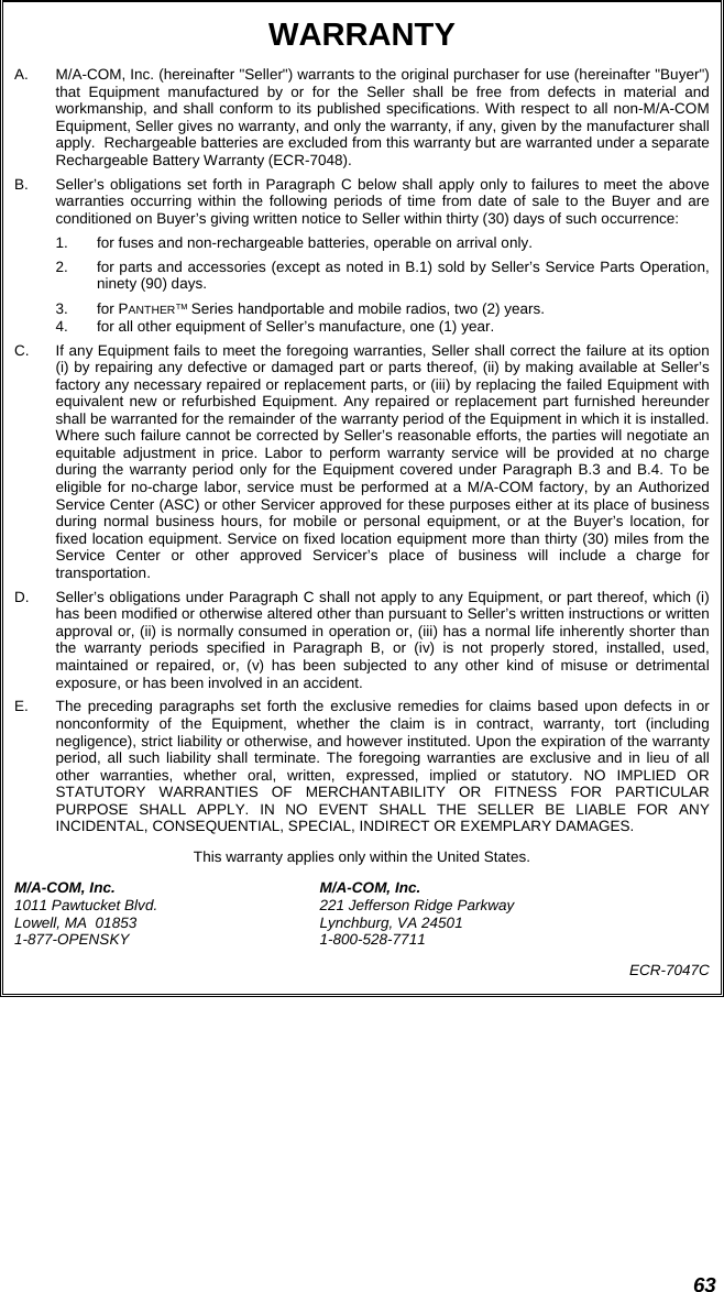  63 WARRANTY A.  M/A-COM, Inc. (hereinafter &quot;Seller&quot;) warrants to the original purchaser for use (hereinafter &quot;Buyer&quot;) that Equipment manufactured by or for the Seller shall be free from defects in material and workmanship, and shall conform to its published specifications. With respect to all non-M/A-COM Equipment, Seller gives no warranty, and only the warranty, if any, given by the manufacturer shall apply.  Rechargeable batteries are excluded from this warranty but are warranted under a separate Rechargeable Battery Warranty (ECR-7048). B.  Seller’s obligations set forth in Paragraph C below shall apply only to failures to meet the above warranties occurring within the following periods of time from date of sale to the Buyer and are conditioned on Buyer’s giving written notice to Seller within thirty (30) days of such occurrence: 1.  for fuses and non-rechargeable batteries, operable on arrival only. 2.  for parts and accessories (except as noted in B.1) sold by Seller’s Service Parts Operation, ninety (90) days. 3. for PANTHER™ Series handportable and mobile radios, two (2) years. 4.  for all other equipment of Seller’s manufacture, one (1) year. C.  If any Equipment fails to meet the foregoing warranties, Seller shall correct the failure at its option (i) by repairing any defective or damaged part or parts thereof, (ii) by making available at Seller’s factory any necessary repaired or replacement parts, or (iii) by replacing the failed Equipment with equivalent new or refurbished Equipment. Any repaired or replacement part furnished hereunder shall be warranted for the remainder of the warranty period of the Equipment in which it is installed. Where such failure cannot be corrected by Seller’s reasonable efforts, the parties will negotiate an equitable adjustment in price. Labor to perform warranty service will be provided at no charge during the warranty period only for the Equipment covered under Paragraph B.3 and B.4. To be eligible for no-charge labor, service must be performed at a M/A-COM factory, by an Authorized Service Center (ASC) or other Servicer approved for these purposes either at its place of business during normal business hours, for mobile or personal equipment, or at the Buyer’s location, for fixed location equipment. Service on fixed location equipment more than thirty (30) miles from the Service Center or other approved Servicer’s place of business will include a charge for transportation. D.  Seller’s obligations under Paragraph C shall not apply to any Equipment, or part thereof, which (i) has been modified or otherwise altered other than pursuant to Seller’s written instructions or written approval or, (ii) is normally consumed in operation or, (iii) has a normal life inherently shorter than the warranty periods specified in Paragraph B, or (iv) is not properly stored, installed, used, maintained or repaired, or, (v) has been subjected to any other kind of misuse or detrimental exposure, or has been involved in an accident. E.  The preceding paragraphs set forth the exclusive remedies for claims based upon defects in or nonconformity of the Equipment, whether the claim is in contract, warranty, tort (including negligence), strict liability or otherwise, and however instituted. Upon the expiration of the warranty period, all such liability shall terminate. The foregoing warranties are exclusive and in lieu of all other warranties, whether oral, written, expressed, implied or statutory. NO IMPLIED OR STATUTORY WARRANTIES OF MERCHANTABILITY OR FITNESS FOR PARTICULAR PURPOSE SHALL APPLY. IN NO EVENT SHALL THE SELLER BE LIABLE FOR ANY INCIDENTAL, CONSEQUENTIAL, SPECIAL, INDIRECT OR EXEMPLARY DAMAGES. This warranty applies only within the United States. M/A-COM, Inc.  M/A-COM, Inc. 1011 Pawtucket Blvd.  221 Jefferson Ridge Parkway Lowell, MA  01853  Lynchburg, VA 24501 1-877-OPENSKY 1-800-528-7711 ECR-7047C   