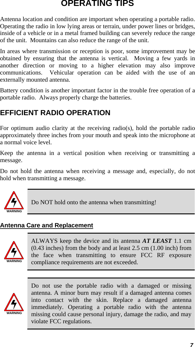  7 OPERATING TIPS Antenna location and condition are important when operating a portable radio. Operating the radio in low lying areas or terrain, under power lines or bridges, inside of a vehicle or in a metal framed building can severely reduce the range of the unit.  Mountains can also reduce the range of the unit.  In areas where transmission or reception is poor, some improvement may be obtained by ensuring that the antenna is vertical.  Moving a few yards in another direction or moving to a higher elevation may also improve communications.  Vehicular operation can be aided with the use of an externally mounted antenna.  Battery condition is another important factor in the trouble free operation of a portable radio.  Always properly charge the batteries.  EFFICIENT RADIO OPERATION For optimum audio clarity at the receiving radio(s), hold the portable radio approximately three inches from your mouth and speak into the microphone at a normal voice level.  Keep the antenna in a vertical position when receiving or transmitting a message.  Do not hold the antenna when receiving a message and, especially, do not hold when transmitting a message.   WARNING Do NOT hold onto the antenna when transmitting! Antenna Care and Replacement WARNING ALWAYS keep the device and its antenna AT LEAST 1.1 cm (0.43 inches) from the body and at least 2.5 cm (1.00 inch) from the face when transmitting to ensure FCC RF exposure compliance requirements are not exceeded.  WARNING Do not use the portable radio with a damaged or missing antenna. A minor burn may result if a damaged antenna comes into contact with the skin. Replace a damaged antenna immediately. Operating a portable radio with the antenna missing could cause personal injury, damage the radio, and may violate FCC regulations.  