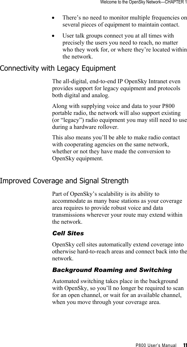 Welcome to the OpenSky Network—CHAPTER 1    P800 User’s Manual     11 •  There’s no need to monitor multiple frequencies on several pieces of equipment to maintain contact. •  User talk groups connect you at all times with precisely the users you need to reach, no matter who they work for, or where they’re located within the network. Connectivity with Legacy Equipment The all-digital, end-to-end IP OpenSky Intranet even provides support for legacy equipment and protocols both digital and analog.  Along with supplying voice and data to your P800 portable radio, the network will also support existing (or “legacy”) radio equipment you may still need to use during a hardware rollover.  This also means you’ll be able to make radio contact with cooperating agencies on the same network, whether or not they have made the conversion to OpenSky equipment.  Improved Coverage and Signal Strength Part of OpenSky’s scalability is its ability to accommodate as many base stations as your coverage area requires to provide robust voice and data transmissions wherever your route may extend within the network.  Cell Sites OpenSky cell sites automatically extend coverage into otherwise hard-to-reach areas and connect back into the network.  Background Roaming and Switching Automated switching takes place in the background with OpenSky, so you’ll no longer be required to scan for an open channel, or wait for an available channel, when you move through your coverage area.  