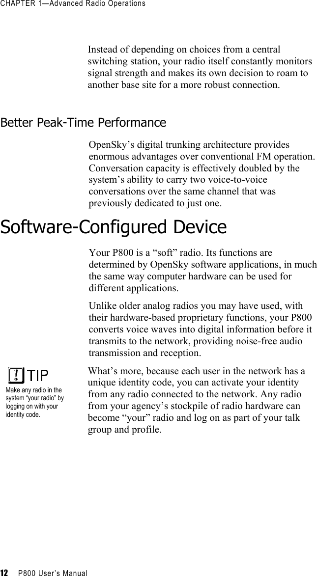 CHAPTER 1—Advanced Radio Operations 12     P800 User’s Manual      Instead of depending on choices from a central switching station, your radio itself constantly monitors signal strength and makes its own decision to roam to another base site for a more robust connection.   Better Peak-Time Performance OpenSky’s digital trunking architecture provides enormous advantages over conventional FM operation. Conversation capacity is effectively doubled by the system’s ability to carry two voice-to-voice conversations over the same channel that was previously dedicated to just one.  Software-Configured Device Your P800 is a “soft” radio. Its functions are determined by OpenSky software applications, in much the same way computer hardware can be used for different applications.  Unlike older analog radios you may have used, with their hardware-based proprietary functions, your P800 converts voice waves into digital information before it transmits to the network, providing noise-free audio transmission and reception.  Make any radio in the system “your radio” by logging on with your identity code. What’s more, because each user in the network has a unique identity code, you can activate your identity from any radio connected to the network. Any radio from your agency’s stockpile of radio hardware can become “your” radio and log on as part of your talk group and profile.  
