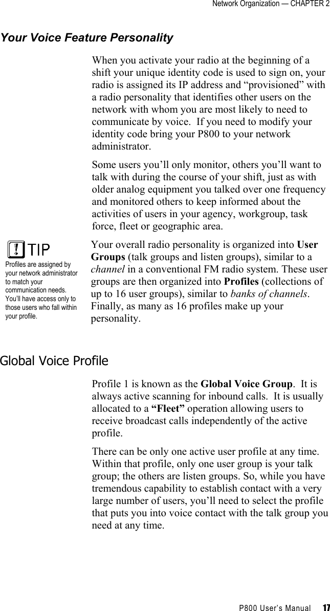 Network Organization — CHAPTER 2    P800 User’s Manual     17 Your Voice Feature Personality When you activate your radio at the beginning of a shift your unique identity code is used to sign on, your radio is assigned its IP address and “provisioned” with a radio personality that identifies other users on the network with whom you are most likely to need to communicate by voice.  If you need to modify your identity code bring your P800 to your network administrator. Some users you’ll only monitor, others you’ll want to talk with during the course of your shift, just as with older analog equipment you talked over one frequency and monitored others to keep informed about the activities of users in your agency, workgroup, task force, fleet or geographic area.  Profiles are assigned by your network administrator to match your communication needs. You’ll have access only to those users who fall within your profile. Your overall radio personality is organized into User Groups (talk groups and listen groups), similar to a channel in a conventional FM radio system. These user groups are then organized into Profiles (collections of up to 16 user groups), similar to banks of channels. Finally, as many as 16 profiles make up your personality.  Global Voice Profile Profile 1 is known as the Global Voice Group.  It is always active scanning for inbound calls.  It is usually allocated to a “Fleet” operation allowing users to receive broadcast calls independently of the active profile. There can be only one active user profile at any time. Within that profile, only one user group is your talk group; the others are listen groups. So, while you have tremendous capability to establish contact with a very large number of users, you’ll need to select the profile that puts you into voice contact with the talk group you need at any time. 