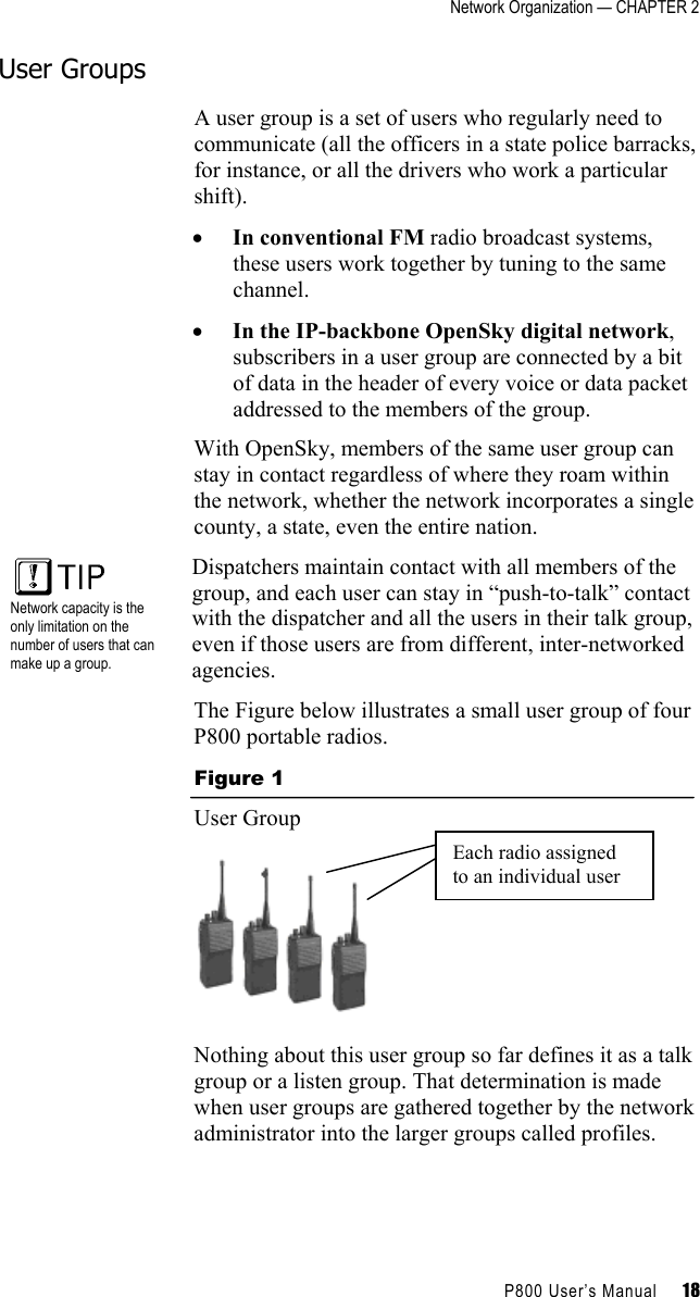 Network Organization — CHAPTER 2    P800 User’s Manual     18 User Groups A user group is a set of users who regularly need to communicate (all the officers in a state police barracks, for instance, or all the drivers who work a particular shift).  •  In conventional FM radio broadcast systems, these users work together by tuning to the same channel.  •  In the IP-backbone OpenSky digital network, subscribers in a user group are connected by a bit of data in the header of every voice or data packet addressed to the members of the group. With OpenSky, members of the same user group can stay in contact regardless of where they roam within the network, whether the network incorporates a single county, a state, even the entire nation.   Network capacity is the only limitation on the number of users that can make up a group. Dispatchers maintain contact with all members of the group, and each user can stay in “push-to-talk” contact with the dispatcher and all the users in their talk group, even if those users are from different, inter-networked agencies. The Figure below illustrates a small user group of four P800 portable radios. Figure 1 User Group  Nothing about this user group so far defines it as a talk group or a listen group. That determination is made when user groups are gathered together by the network administrator into the larger groups called profiles. Each radio assigned to an individual user 