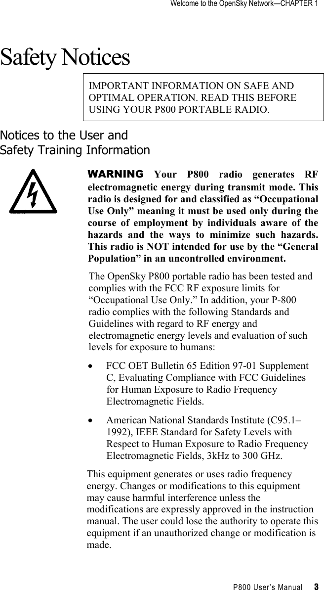 Welcome to the OpenSky Network—CHAPTER 1    P800 User’s Manual     3 Safety Notices IMPORTANT INFORMATION ON SAFE AND OPTIMAL OPERATION. READ THIS BEFORE USING YOUR P800 PORTABLE RADIO. Notices to the User and  Safety Training Information  WARNING Your P800 radio generates RF electromagnetic energy during transmit mode. This radio is designed for and classified as “Occupational Use Only” meaning it must be used only during the course of employment by individuals aware of the hazards and the ways to minimize such hazards. This radio is NOT intended for use by the “General Population” in an uncontrolled environment. The OpenSky P800 portable radio has been tested and complies with the FCC RF exposure limits for “Occupational Use Only.” In addition, your P-800 radio complies with the following Standards and Guidelines with regard to RF energy and electromagnetic energy levels and evaluation of such levels for exposure to humans: •  FCC OET Bulletin 65 Edition 97-01 Supplement C, Evaluating Compliance with FCC Guidelines for Human Exposure to Radio Frequency Electromagnetic Fields. •  American National Standards Institute (C95.1–1992), IEEE Standard for Safety Levels with Respect to Human Exposure to Radio Frequency Electromagnetic Fields, 3kHz to 300 GHz. This equipment generates or uses radio frequency energy. Changes or modifications to this equipment may cause harmful interference unless the modifications are expressly approved in the instruction manual. The user could lose the authority to operate this equipment if an unauthorized change or modification is made. 