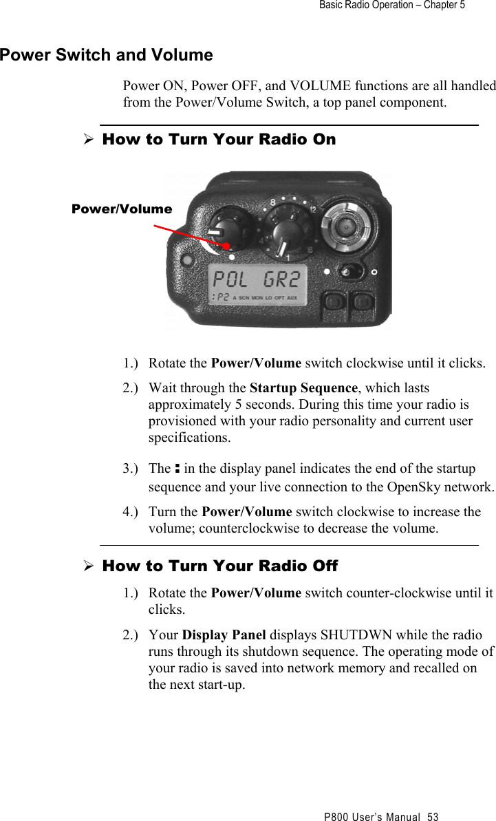 Basic Radio Operation – Chapter 5                                                P800 User’s Manual  53 Power Switch and Volume Power ON, Power OFF, and VOLUME functions are all handled from the Power/Volume Switch, a top panel component.  How to Turn Your Radio On   1.) Rotate the Power/Volume switch clockwise until it clicks. 2.)  Wait through the Startup Sequence, which lasts approximately 5 seconds. During this time your radio is provisioned with your radio personality and current user specifications. 3.) The : in the display panel indicates the end of the startup sequence and your live connection to the OpenSky network. 4.) Turn the Power/Volume switch clockwise to increase the volume; counterclockwise to decrease the volume.  How to Turn Your Radio Off 1.) Rotate the Power/Volume switch counter-clockwise until it clicks. 2.) Your Display Panel displays SHUTDWN while the radio runs through its shutdown sequence. The operating mode of your radio is saved into network memory and recalled on the next start-up. Power/Volume 
