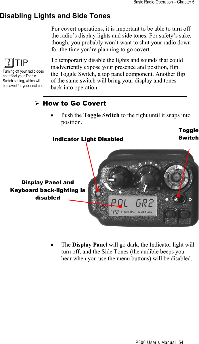 Basic Radio Operation – Chapter 5                                                P800 User’s Manual  54 Disabling Lights and Side Tones For covert operations, it is important to be able to turn off the radio’s display lights and side tones. For safety’s sake, though, you probably won’t want to shut your radio down for the time you’re planning to go covert.   Turning off your radio does not affect your Toggle Switch setting, which will be saved for your next use.  To temporarily disable the lights and sounds that could inadvertently expose your presence and position, flip the Toggle Switch, a top panel component. Another flip of the same switch will bring your display and tones back into operation.  How to Go Covert •  Push the Toggle Switch to the right until it snaps into position.          •  The Display Panel will go dark, the Indicator light will turn off, and the Side Tones (the audible beeps you hear when you use the menu buttons) will be disabled. Indicator Light Disabled Toggle Switch Display Panel and Keyboard back-lighting is disabled 