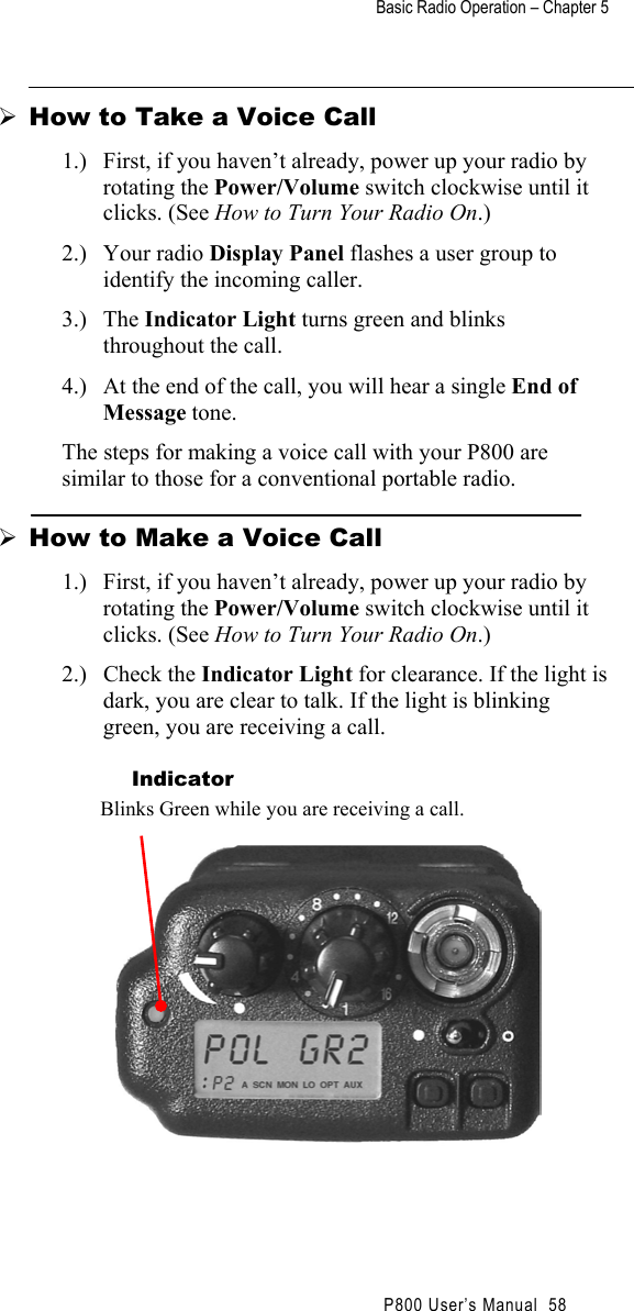 Basic Radio Operation – Chapter 5                                                P800 User’s Manual  58   How to Take a Voice Call 1.)  First, if you haven’t already, power up your radio by rotating the Power/Volume switch clockwise until it clicks. (See How to Turn Your Radio On.) 2.) Your radio Display Panel flashes a user group to identify the incoming caller. 3.) The Indicator Light turns green and blinks throughout the call. 4.)  At the end of the call, you will hear a single End of Message tone. The steps for making a voice call with your P800 are similar to those for a conventional portable radio.  How to Make a Voice Call 1.)  First, if you haven’t already, power up your radio by rotating the Power/Volume switch clockwise until it clicks. (See How to Turn Your Radio On.) 2.) Check the Indicator Light for clearance. If the light is dark, you are clear to talk. If the light is blinking green, you are receiving a call.    Indicator Blinks Green while you are receiving a call.