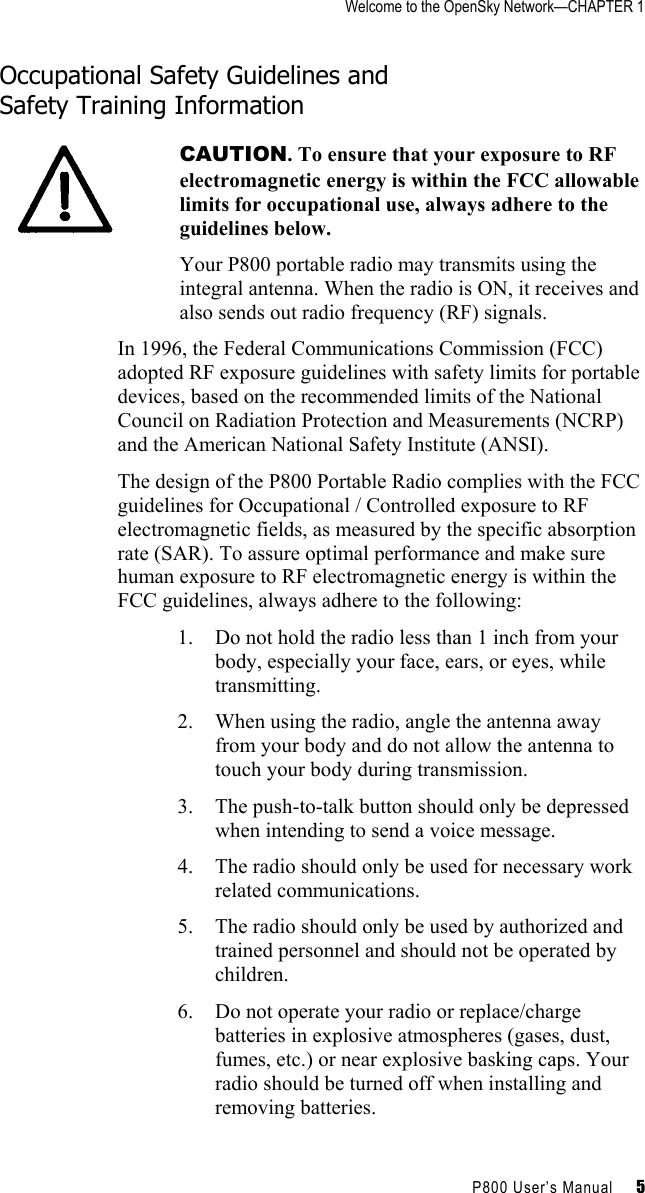 Welcome to the OpenSky Network—CHAPTER 1    P800 User’s Manual     5 Occupational Safety Guidelines and  Safety Training Information  CAUTION. To ensure that your exposure to RF electromagnetic energy is within the FCC allowable limits for occupational use, always adhere to the guidelines below. Your P800 portable radio may transmits using the integral antenna. When the radio is ON, it receives and also sends out radio frequency (RF) signals. In 1996, the Federal Communications Commission (FCC) adopted RF exposure guidelines with safety limits for portable devices, based on the recommended limits of the National Council on Radiation Protection and Measurements (NCRP) and the American National Safety Institute (ANSI). The design of the P800 Portable Radio complies with the FCC guidelines for Occupational / Controlled exposure to RF electromagnetic fields, as measured by the specific absorption rate (SAR). To assure optimal performance and make sure human exposure to RF electromagnetic energy is within the FCC guidelines, always adhere to the following: 1.  Do not hold the radio less than 1 inch from your body, especially your face, ears, or eyes, while transmitting. 2.  When using the radio, angle the antenna away from your body and do not allow the antenna to touch your body during transmission. 3.  The push-to-talk button should only be depressed when intending to send a voice message. 4.  The radio should only be used for necessary work related communications. 5.  The radio should only be used by authorized and trained personnel and should not be operated by children. 6.  Do not operate your radio or replace/charge batteries in explosive atmospheres (gases, dust, fumes, etc.) or near explosive basking caps. Your radio should be turned off when installing and removing batteries. 