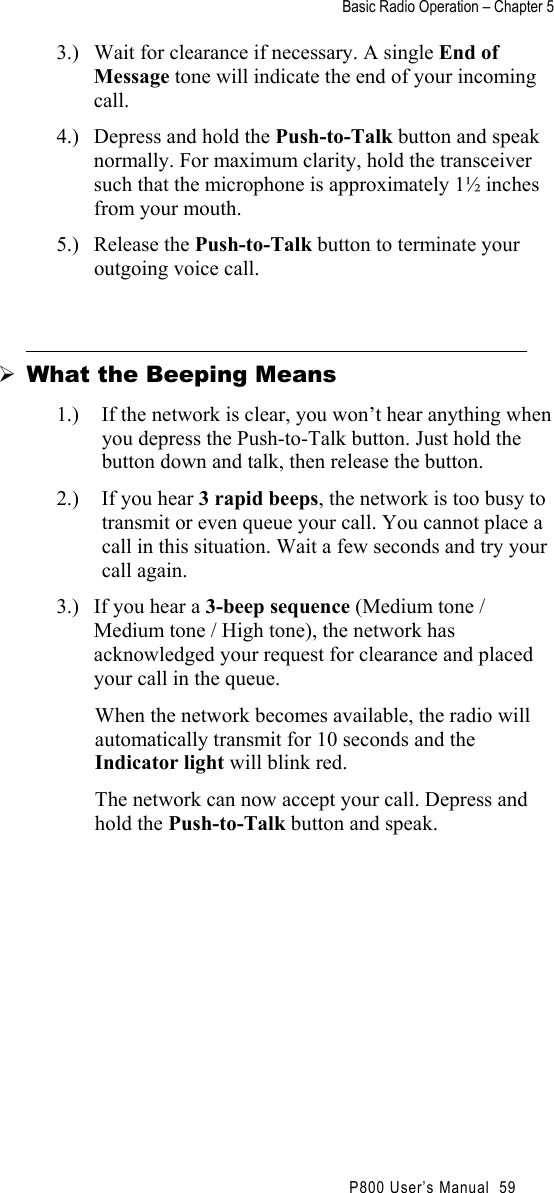 Basic Radio Operation – Chapter 5                                                P800 User’s Manual  59 3.)  Wait for clearance if necessary. A single End of Message tone will indicate the end of your incoming call. 4.)  Depress and hold the Push-to-Talk button and speak normally. For maximum clarity, hold the transceiver such that the microphone is approximately 1½ inches from your mouth. 5.) Release the Push-to-Talk button to terminate your outgoing voice call.   What the Beeping Means 1.)  If the network is clear, you won’t hear anything when you depress the Push-to-Talk button. Just hold the button down and talk, then release the button. 2.)  If you hear 3 rapid beeps, the network is too busy to transmit or even queue your call. You cannot place a call in this situation. Wait a few seconds and try your call again. 3.)  If you hear a 3-beep sequence (Medium tone / Medium tone / High tone), the network has acknowledged your request for clearance and placed your call in the queue.  When the network becomes available, the radio will automatically transmit for 10 seconds and the Indicator light will blink red.  The network can now accept your call. Depress and hold the Push-to-Talk button and speak. 