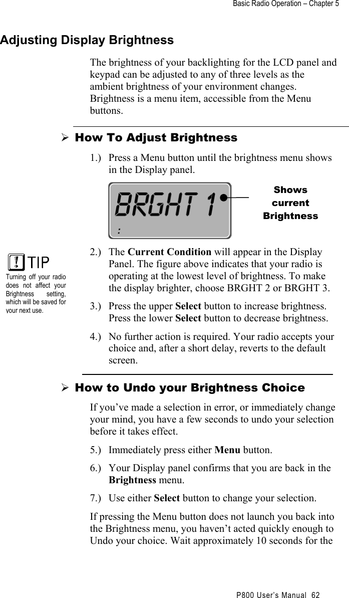 Basic Radio Operation – Chapter 5                                                P800 User’s Manual  62 Adjusting Display Brightness The brightness of your backlighting for the LCD panel and keypad can be adjusted to any of three levels as the ambient brightness of your environment changes. Brightness is a menu item, accessible from the Menu buttons.  How To Adjust Brightness 1.)  Press a Menu button until the brightness menu shows in the Display panel.  2.) The Current Condition will appear in the Display Panel. The figure above indicates that your radio is operating at the lowest level of brightness. To make the display brighter, choose BRGHT 2 or BRGHT 3. 3.)  Press the upper Select button to increase brightness. Press the lower Select button to decrease brightness. 4.)  No further action is required. Your radio accepts your choice and, after a short delay, reverts to the default screen.  How to Undo your Brightness Choice If you’ve made a selection in error, or immediately change your mind, you have a few seconds to undo your selection before it takes effect. 5.)  Immediately press either Menu button. 6.)  Your Display panel confirms that you are back in the Brightness menu. 7.) Use either Select button to change your selection. If pressing the Menu button does not launch you back into the Brightness menu, you haven’t acted quickly enough to Undo your choice. Wait approximately 10 seconds for the Shows current Brightness  Turning off your radiodoes not affect yourBrightness setting,which will be saved foryour next use.