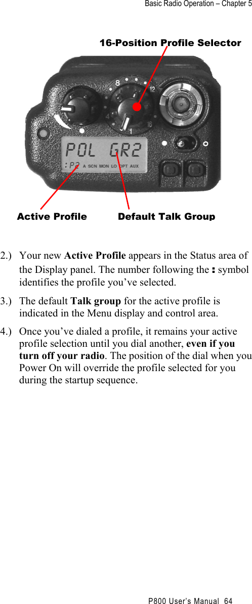 Basic Radio Operation – Chapter 5                                                P800 User’s Manual  64 16-Position Profile Selector Default Talk Group Active Profile  2.) Your new Active Profile appears in the Status area of the Display panel. The number following the : symbol identifies the profile you’ve selected. 3.) The default Talk group for the active profile is indicated in the Menu display and control area. 4.)  Once you’ve dialed a profile, it remains your active profile selection until you dial another, even if you turn off your radio. The position of the dial when you Power On will override the profile selected for you during the startup sequence. 