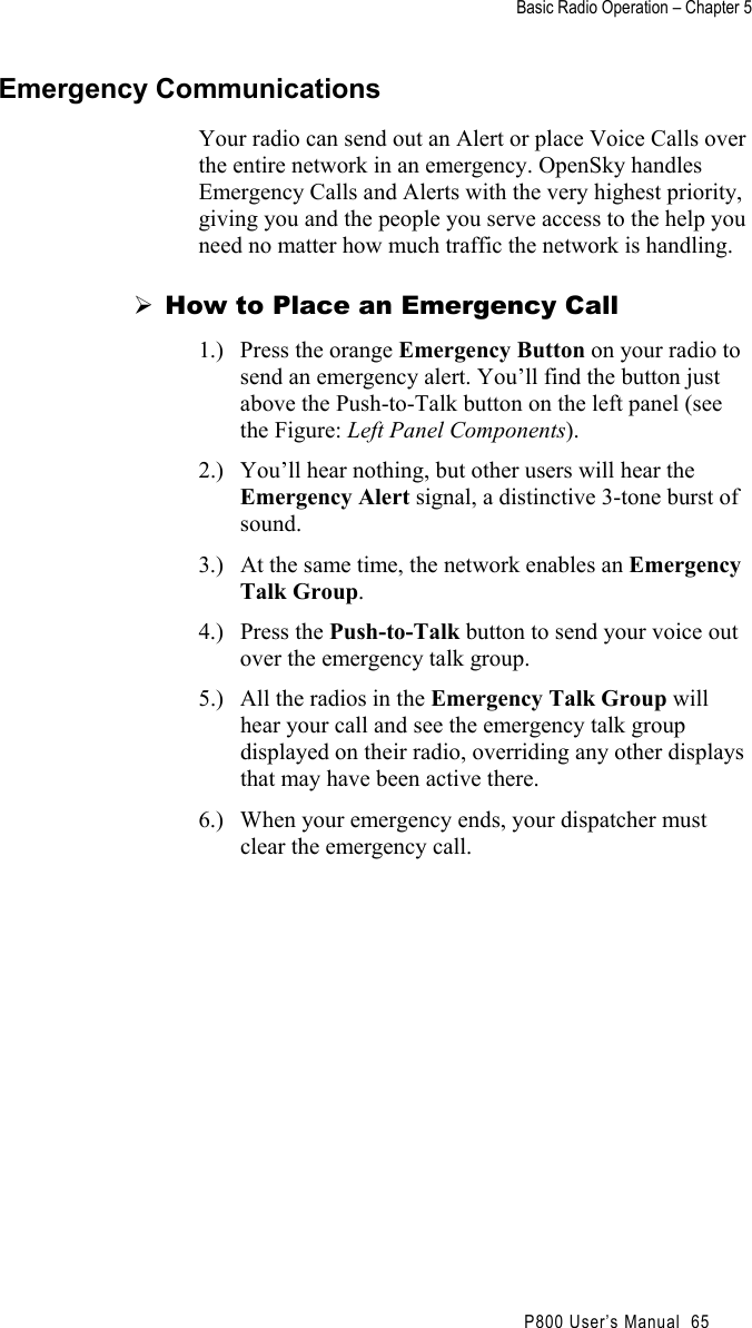 Basic Radio Operation – Chapter 5                                                P800 User’s Manual  65 Emergency Communications Your radio can send out an Alert or place Voice Calls over the entire network in an emergency. OpenSky handles Emergency Calls and Alerts with the very highest priority, giving you and the people you serve access to the help you need no matter how much traffic the network is handling.  How to Place an Emergency Call 1.)  Press the orange Emergency Button on your radio to send an emergency alert. You’ll find the button just above the Push-to-Talk button on the left panel (see the Figure: Left Panel Components). 2.)  You’ll hear nothing, but other users will hear the Emergency Alert signal, a distinctive 3-tone burst of sound. 3.)  At the same time, the network enables an Emergency Talk Group. 4.) Press the Push-to-Talk button to send your voice out over the emergency talk group. 5.)  All the radios in the Emergency Talk Group will hear your call and see the emergency talk group displayed on their radio, overriding any other displays that may have been active there. 6.)  When your emergency ends, your dispatcher must clear the emergency call. 