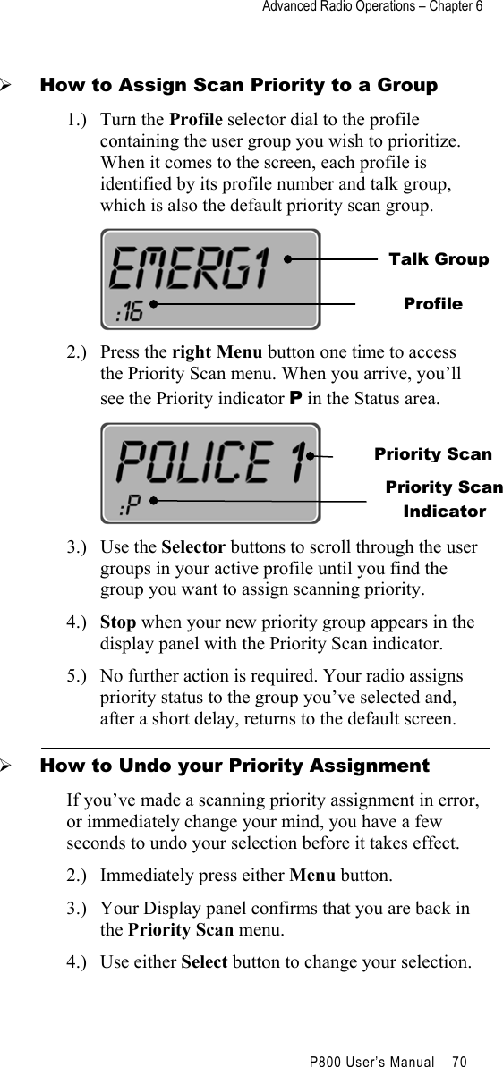 Advanced Radio Operations – Chapter 6                                         P800 User’s Manual    70    How to Assign Scan Priority to a Group 1.) Turn the Profile selector dial to the profile containing the user group you wish to prioritize. When it comes to the screen, each profile is identified by its profile number and talk group, which is also the default priority scan group.          2.) Press the right Menu button one time to access the Priority Scan menu. When you arrive, you’ll see the Priority indicator P in the Status area.          3.) Use the Selector buttons to scroll through the user groups in your active profile until you find the group you want to assign scanning priority.  4.)  Stop when your new priority group appears in the display panel with the Priority Scan indicator. 5.)  No further action is required. Your radio assigns priority status to the group you’ve selected and, after a short delay, returns to the default screen.   How to Undo your Priority Assignment If you’ve made a scanning priority assignment in error, or immediately change your mind, you have a few seconds to undo your selection before it takes effect. 2.)  Immediately press either Menu button. 3.)  Your Display panel confirms that you are back in the Priority Scan menu. 4.) Use either Select button to change your selection. Talk Group Profile Priority Scan Priority Scan Indicator 
