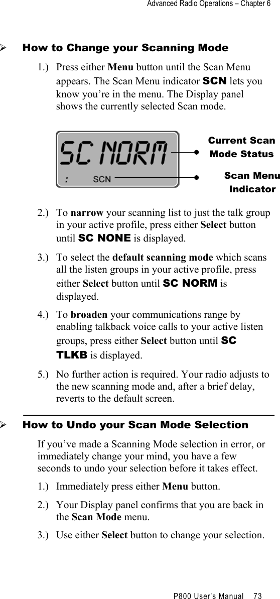 Advanced Radio Operations – Chapter 6                                         P800 User’s Manual    73    How to Change your Scanning Mode 1.) Press either Menu button until the Scan Menu appears. The Scan Menu indicator SCN lets you know you’re in the menu. The Display panel shows the currently selected Scan mode.    2.) To narrow your scanning list to just the talk group in your active profile, press either Select button until SC NONE is displayed. 3.)  To select the default scanning mode which scans all the listen groups in your active profile, press either Select button until SC NORM is displayed. 4.) To broaden your communications range by enabling talkback voice calls to your active listen groups, press either Select button until SC TLKB is displayed. 5.)  No further action is required. Your radio adjusts to the new scanning mode and, after a brief delay, reverts to the default screen.   How to Undo your Scan Mode Selection If you’ve made a Scanning Mode selection in error, or immediately change your mind, you have a few seconds to undo your selection before it takes effect. 1.)  Immediately press either Menu button. 2.)  Your Display panel confirms that you are back in the Scan Mode menu. 3.) Use either Select button to change your selection. Current Scan Mode Status Scan Menu  Indicator 