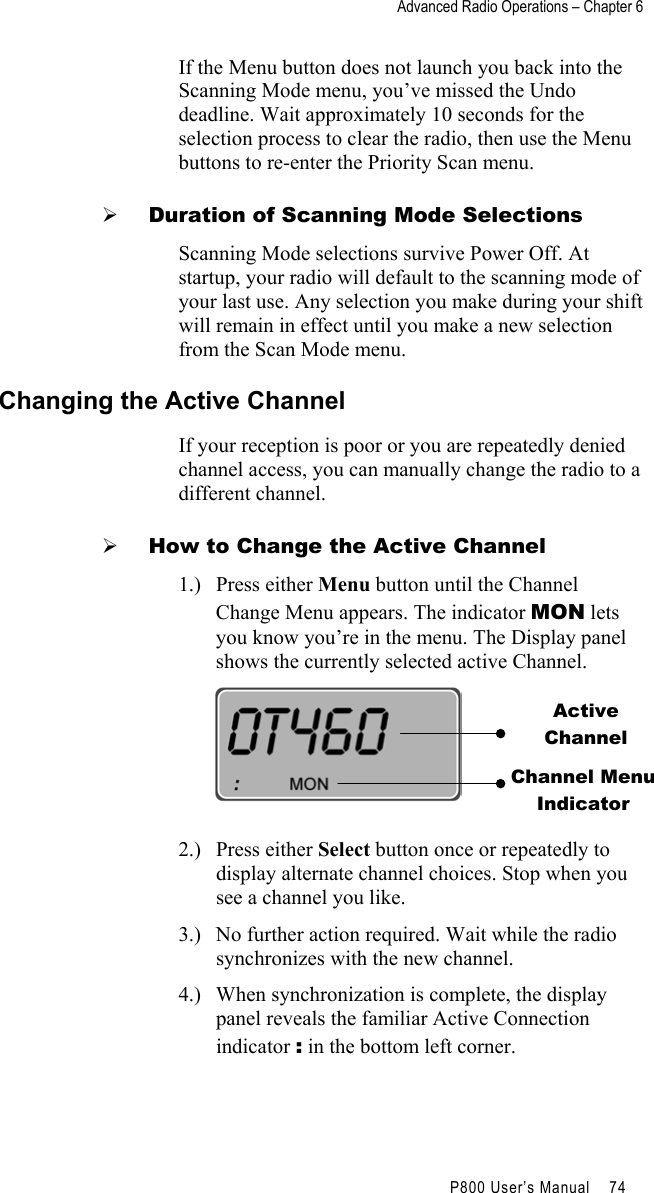 Advanced Radio Operations – Chapter 6                                         P800 User’s Manual    74  If the Menu button does not launch you back into the Scanning Mode menu, you’ve missed the Undo deadline. Wait approximately 10 seconds for the selection process to clear the radio, then use the Menu buttons to re-enter the Priority Scan menu.   Duration of Scanning Mode Selections Scanning Mode selections survive Power Off. At startup, your radio will default to the scanning mode of your last use. Any selection you make during your shift will remain in effect until you make a new selection from the Scan Mode menu. Changing the Active Channel If your reception is poor or you are repeatedly denied channel access, you can manually change the radio to a different channel.   How to Change the Active Channel 1.) Press either Menu button until the Channel Change Menu appears. The indicator MON lets you know you’re in the menu. The Display panel shows the currently selected active Channel.   2.) Press either Select button once or repeatedly to display alternate channel choices. Stop when you see a channel you like. 3.)  No further action required. Wait while the radio synchronizes with the new channel. 4.)  When synchronization is complete, the display panel reveals the familiar Active Connection indicator : in the bottom left corner.  Active Channel Channel MenuIndicator 