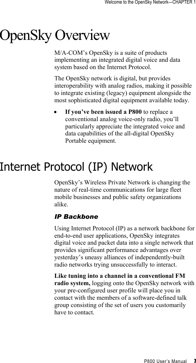 Welcome to the OpenSky Network—CHAPTER 1    P800 User’s Manual     7 OpenSky Overview M/A-COM’s OpenSky is a suite of products implementing an integrated digital voice and data system based on the Internet Protocol.  The OpenSky network is digital, but provides interoperability with analog radios, making it possible to integrate existing (legacy) equipment alongside the most sophisticated digital equipment available today.  •  If you’ve been issued a P800 to replace a conventional analog voice-only radio, you’ll particularly appreciate the integrated voice and data capabilities of the all-digital OpenSky Portable equipment.   Internet Protocol (IP) Network OpenSky’s Wireless Private Network is changing the nature of real-time communications for large fleet mobile businesses and public safety organizations alike.  IP Backbone Using Internet Protocol (IP) as a network backbone for end-to-end user applications, OpenSky integrates digital voice and packet data into a single network that provides significant performance advantages over yesterday’s uneasy alliances of independently-built radio networks trying unsuccessfully to interact. Like tuning into a channel in a conventional FM radio system, logging onto the OpenSky network with your pre-configured user profile will place you in contact with the members of a software-defined talk group consisting of the set of users you customarily have to contact.  