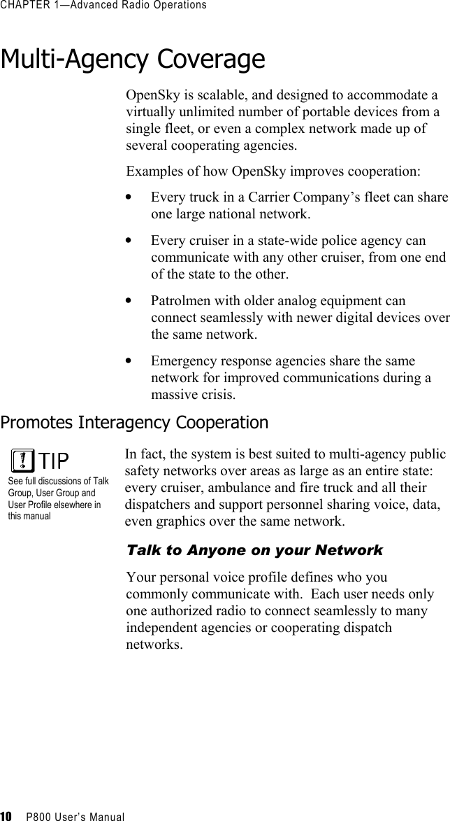 CHAPTER 1—Advanced Radio Operations 10     P800 User’s Manual    Multi-Agency Coverage OpenSky is scalable, and designed to accommodate a virtually unlimited number of portable devices from a single fleet, or even a complex network made up of several cooperating agencies.  Examples of how OpenSky improves cooperation: •  Every truck in a Carrier Company’s fleet can share one large national network.  •  Every cruiser in a state-wide police agency can communicate with any other cruiser, from one end of the state to the other. •  Patrolmen with older analog equipment can connect seamlessly with newer digital devices over the same network. •  Emergency response agencies share the same network for improved communications during a massive crisis. Promotes Interagency Cooperation  See full discussions of Talk Group, User Group and User Profile elsewhere in this manual In fact, the system is best suited to multi-agency public safety networks over areas as large as an entire state: every cruiser, ambulance and fire truck and all their dispatchers and support personnel sharing voice, data, even graphics over the same network. Talk to Anyone on your Network Your personal voice profile defines who you commonly communicate with.  Each user needs only one authorized radio to connect seamlessly to many independent agencies or cooperating dispatch networks. 