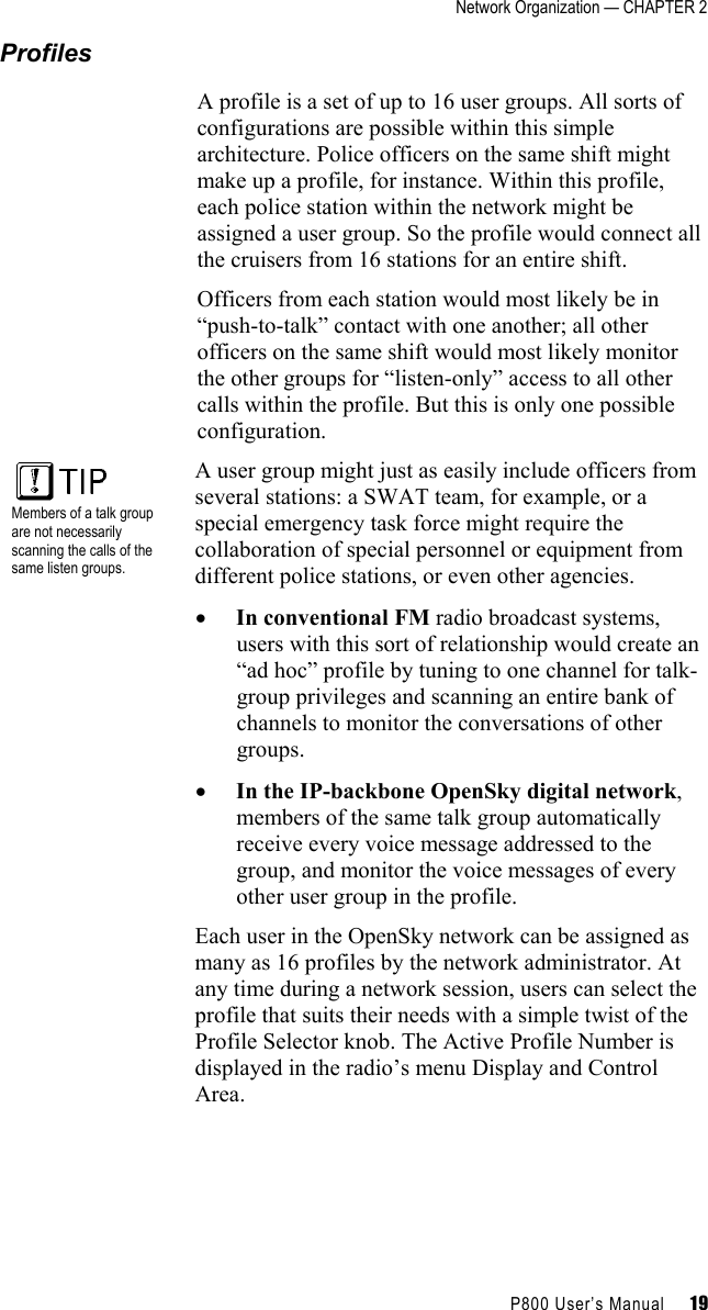 Network Organization — CHAPTER 2    P800 User’s Manual     19 Profiles A profile is a set of up to 16 user groups. All sorts of configurations are possible within this simple architecture. Police officers on the same shift might make up a profile, for instance. Within this profile, each police station within the network might be assigned a user group. So the profile would connect all the cruisers from 16 stations for an entire shift.  Officers from each station would most likely be in “push-to-talk” contact with one another; all other officers on the same shift would most likely monitor the other groups for “listen-only” access to all other calls within the profile. But this is only one possible configuration.   Members of a talk group are not necessarily scanning the calls of the same listen groups. A user group might just as easily include officers from several stations: a SWAT team, for example, or a special emergency task force might require the collaboration of special personnel or equipment from different police stations, or even other agencies. •  In conventional FM radio broadcast systems, users with this sort of relationship would create an “ad hoc” profile by tuning to one channel for talk-group privileges and scanning an entire bank of channels to monitor the conversations of other groups. •  In the IP-backbone OpenSky digital network, members of the same talk group automatically receive every voice message addressed to the group, and monitor the voice messages of every other user group in the profile. Each user in the OpenSky network can be assigned as many as 16 profiles by the network administrator. At any time during a network session, users can select the profile that suits their needs with a simple twist of the Profile Selector knob. The Active Profile Number is displayed in the radio’s menu Display and Control Area. 