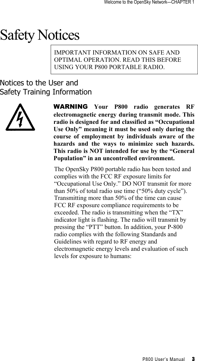 Welcome to the OpenSky Network—CHAPTER 1    P800 User’s Manual     3 Safety Notices IMPORTANT INFORMATION ON SAFE AND OPTIMAL OPERATION. READ THIS BEFORE USING YOUR P800 PORTABLE RADIO. Notices to the User and  Safety Training Information  WARNING Your P800 radio generates RF electromagnetic energy during transmit mode. This radio is designed for and classified as “Occupational Use Only” meaning it must be used only during the course of employment by individuals aware of the hazards and the ways to minimize such hazards. This radio is NOT intended for use by the “General Population” in an uncontrolled environment. The OpenSky P800 portable radio has been tested and complies with the FCC RF exposure limits for “Occupational Use Only.” DO NOT transmit for more than 50% of total radio use time (“50% duty cycle”). Transmitting more than 50% of the time can cause FCC RF exposure compliance requirements to be exceeded. The radio is transmitting when the “TX” indicator light is flashing. The radio will transmit by pressing the “PTT” button. In addition, your P-800 radio complies with the following Standards and Guidelines with regard to RF energy and electromagnetic energy levels and evaluation of such levels for exposure to humans: 