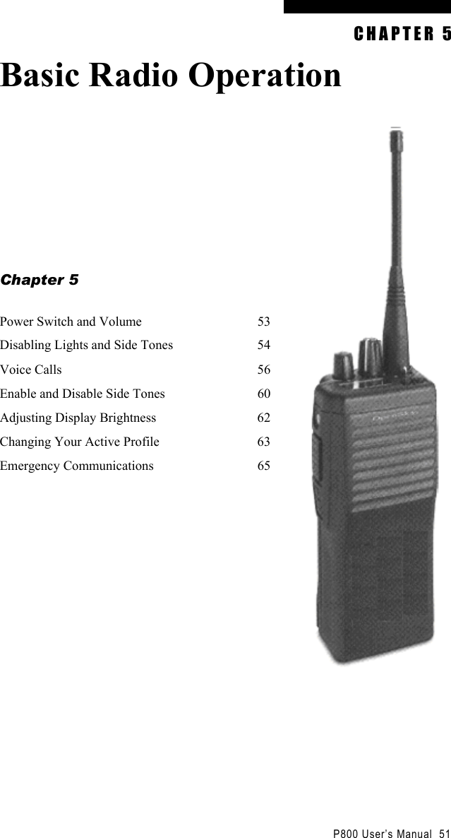                                                 P800 User’s Manual  51 CHAPTER 5 Basic Radio Operation         Chapter 5  Power Switch and Volume  53 Disabling Lights and Side Tones  54 Voice Calls  56 Enable and Disable Side Tones  60 Adjusting Display Brightness  62 Changing Your Active Profile  63 Emergency Communications  65    