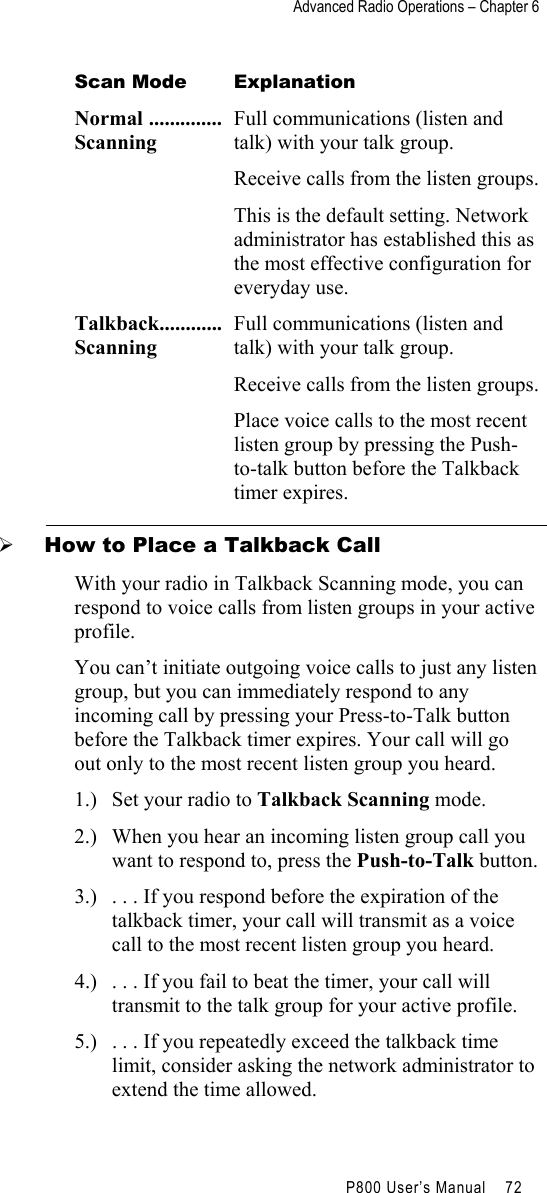 Advanced Radio Operations – Chapter 6                                         P800 User’s Manual    72  Scan Mode  Explanation Normal ..............Scanning  Full communications (listen and talk) with your talk group.  Receive calls from the listen groups.  This is the default setting. Network administrator has established this as the most effective configuration for everyday use. Talkback............Scanning Full communications (listen and talk) with your talk group. Receive calls from the listen groups. Place voice calls to the most recent listen group by pressing the Push-to-talk button before the Talkback timer expires.   How to Place a Talkback Call With your radio in Talkback Scanning mode, you can respond to voice calls from listen groups in your active profile.  You can’t initiate outgoing voice calls to just any listen group, but you can immediately respond to any incoming call by pressing your Press-to-Talk button before the Talkback timer expires. Your call will go out only to the most recent listen group you heard.  1.)  Set your radio to Talkback Scanning mode. 2.)  When you hear an incoming listen group call you want to respond to, press the Push-to-Talk button. 3.)  . . . If you respond before the expiration of the talkback timer, your call will transmit as a voice call to the most recent listen group you heard. 4.)  . . . If you fail to beat the timer, your call will transmit to the talk group for your active profile. 5.)  . . . If you repeatedly exceed the talkback time limit, consider asking the network administrator to extend the time allowed. 